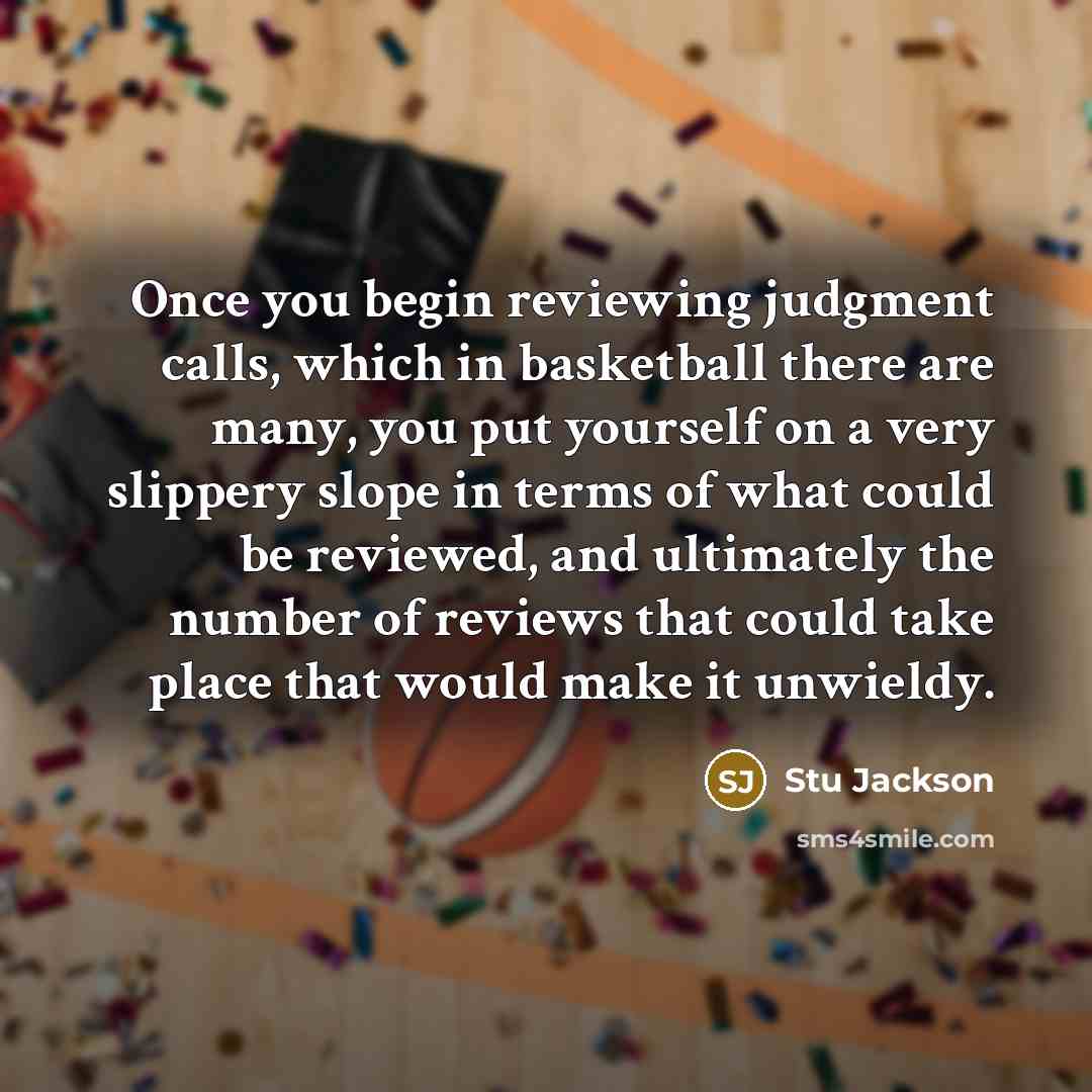 “Once you begin reviewing judgment calls, which in basketball there are many, you put yourself on a very slippery slope in terms of what could be reviewed, and ultimately the number of reviews that could take place that would make it unwieldy.” quote by Stu Jackson