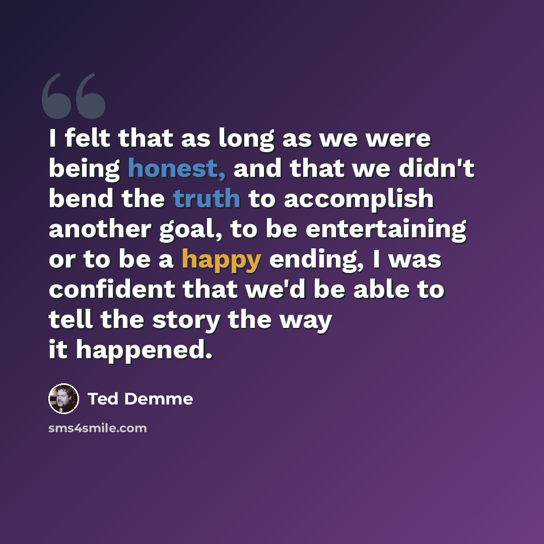 “I felt that as long as we were being honest, and that we didn't bend the truth to accomplish another goal, to be entertaining or to be a happy ending, I was confident that we'd be able to tell the story the way it happened.” quote by Ted Demme