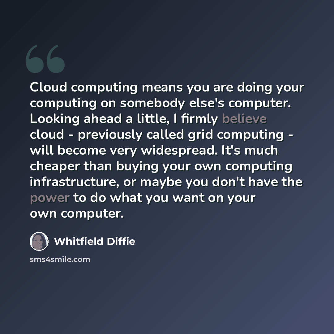 “Cloud computing means you are doing your computing on somebody else's computer. Looking ahead a little, I firmly believe cloud - previously called grid computing - will become very widespread. It's much cheaper than buying your own computing infrastructure, or maybe you don't have the power to do…” quote by Whitfield Diffie
