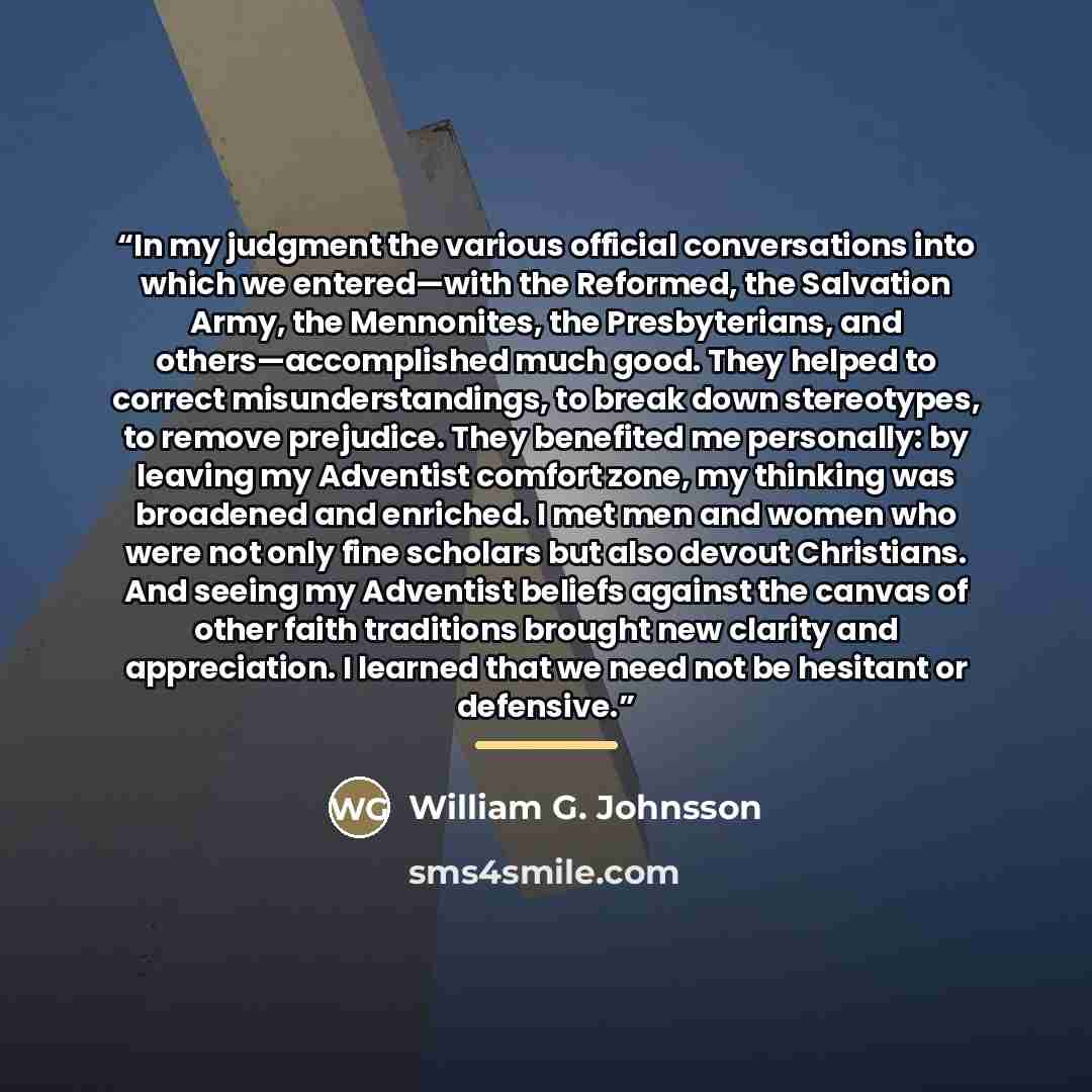 “In my judgment the various official conversations into which we entered—with the Reformed, the Salvation Army, the Mennonites, the Presbyterians, and others—accomplished much good. They helped to correct misunderstandings, to break down stereotypes, to remove prejudice. They benefited me…” quote by William G. Johnsson