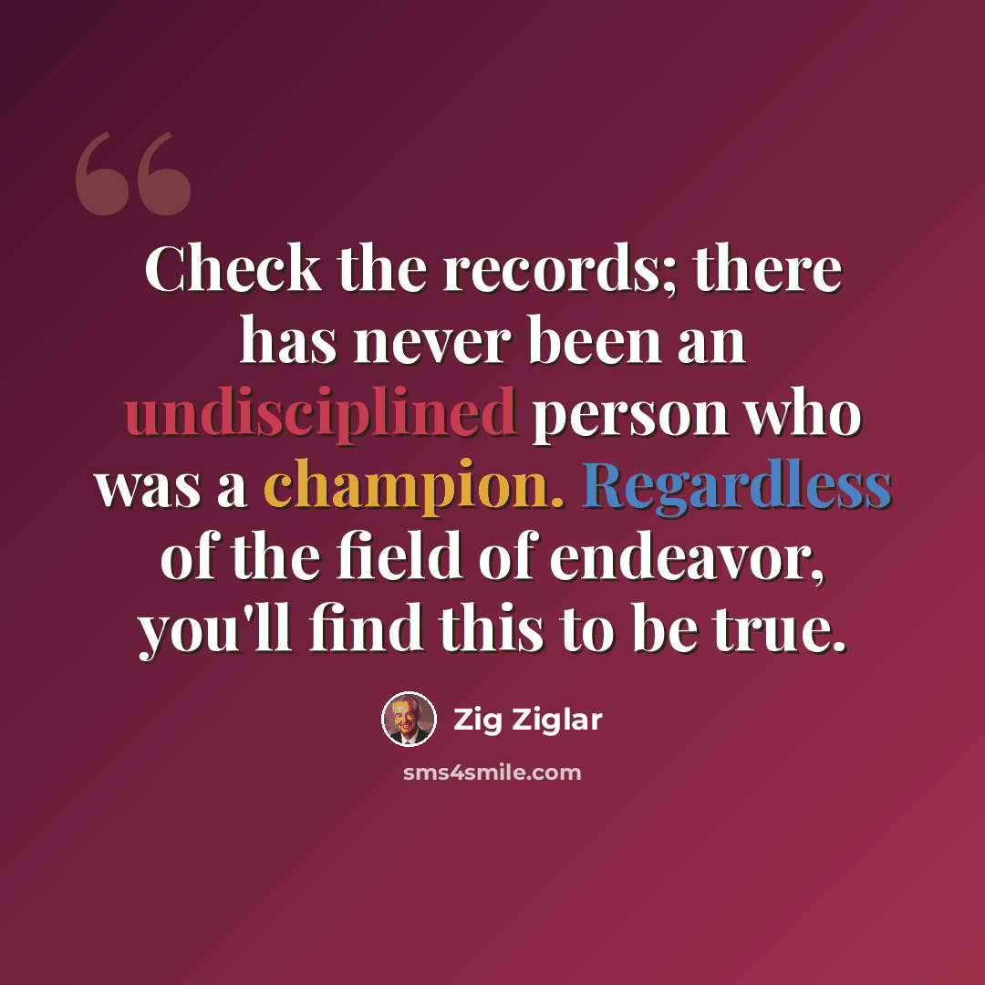 “Check the records; there has never been an undisciplined person who was a champion. Regardless of the field of endeavor, you'll find this to be true.” quote by Zig Ziglar