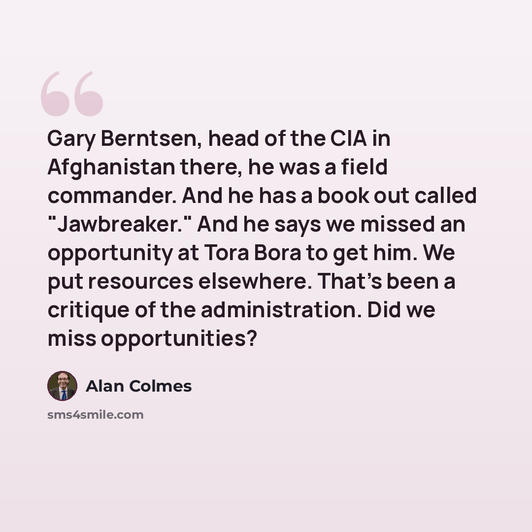 “Gary Berntsen, head of the CIA in Afghanistan there, he was a field commander. And he has a book out called "Jawbreaker." And he says we missed an opportunity at Tora Bora to get him. We put resources elsewhere. That's been a critique of the administration. Did we miss opportunities?” quote by Alan Colmes