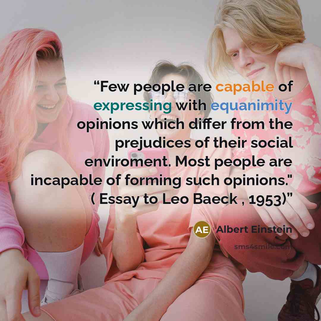 “Few people are capable of expressing with equanimity opinions which differ from the prejudices of their social enviroment. Most people are incapable of forming such opinions." ( Essay to Leo Baeck , 1953)” quote by Albert Einstein