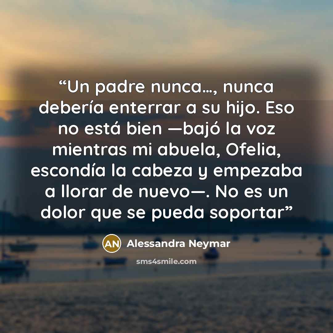 “Un padre nunca…, nunca debería enterrar a su hijo. Eso no está bien —bajó la voz mientras mi abuela, Ofelia, escondía la cabeza y empezaba a llorar de nuevo—. No es un dolor que se pueda soportar” quote by Alessandra Neymar