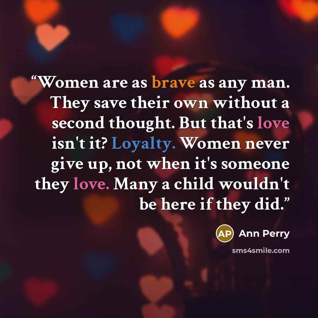 “Women are as brave as any man. They save their own without a second thought. But that's love isn't it? Loyalty. Women never give up, not when it's someone they love. Many a child wouldn't be here if they did.” quote by Ann Perry