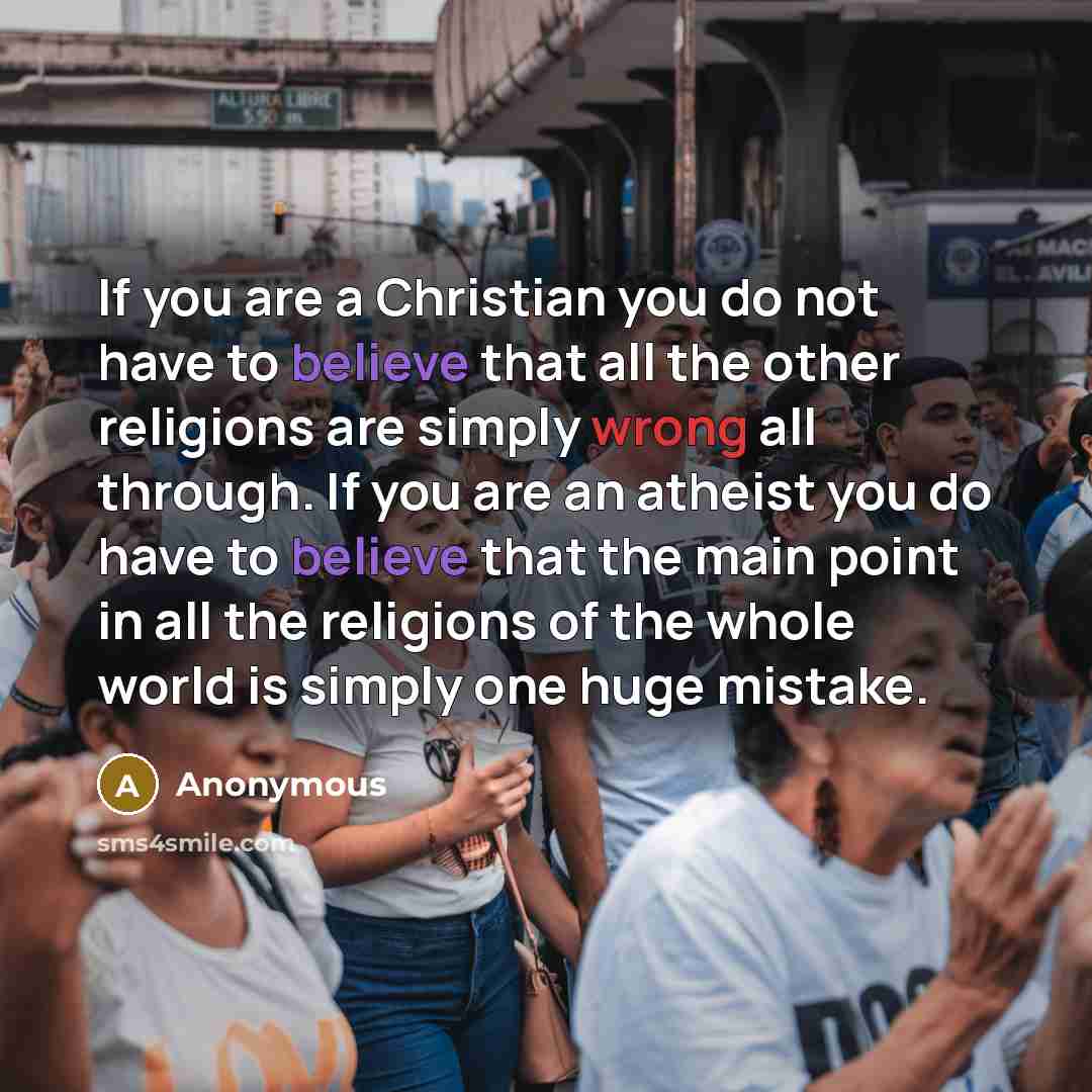 “If you are a Christian you do not have to believe that all the other religions are simply wrong all through. If you are an atheist you do have to believe that the main point in all the religions of the whole world is simply one huge mistake.” quote by Anonymous