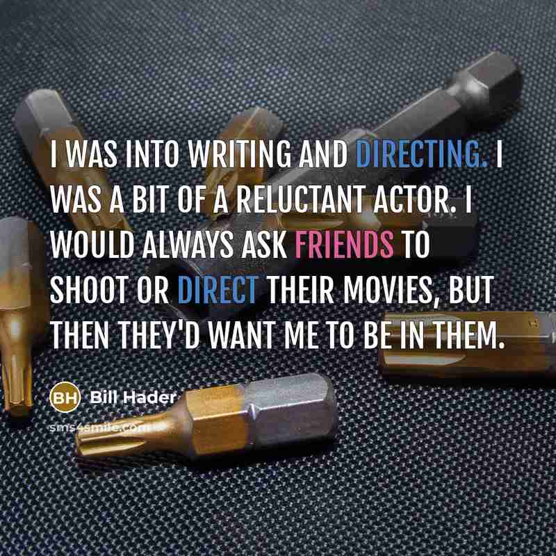 “I was into writing and directing. I was a bit of a reluctant actor. I would always ask friends to shoot or direct their movies, but then they'd want me to be in them.” quote by Bill Hader
