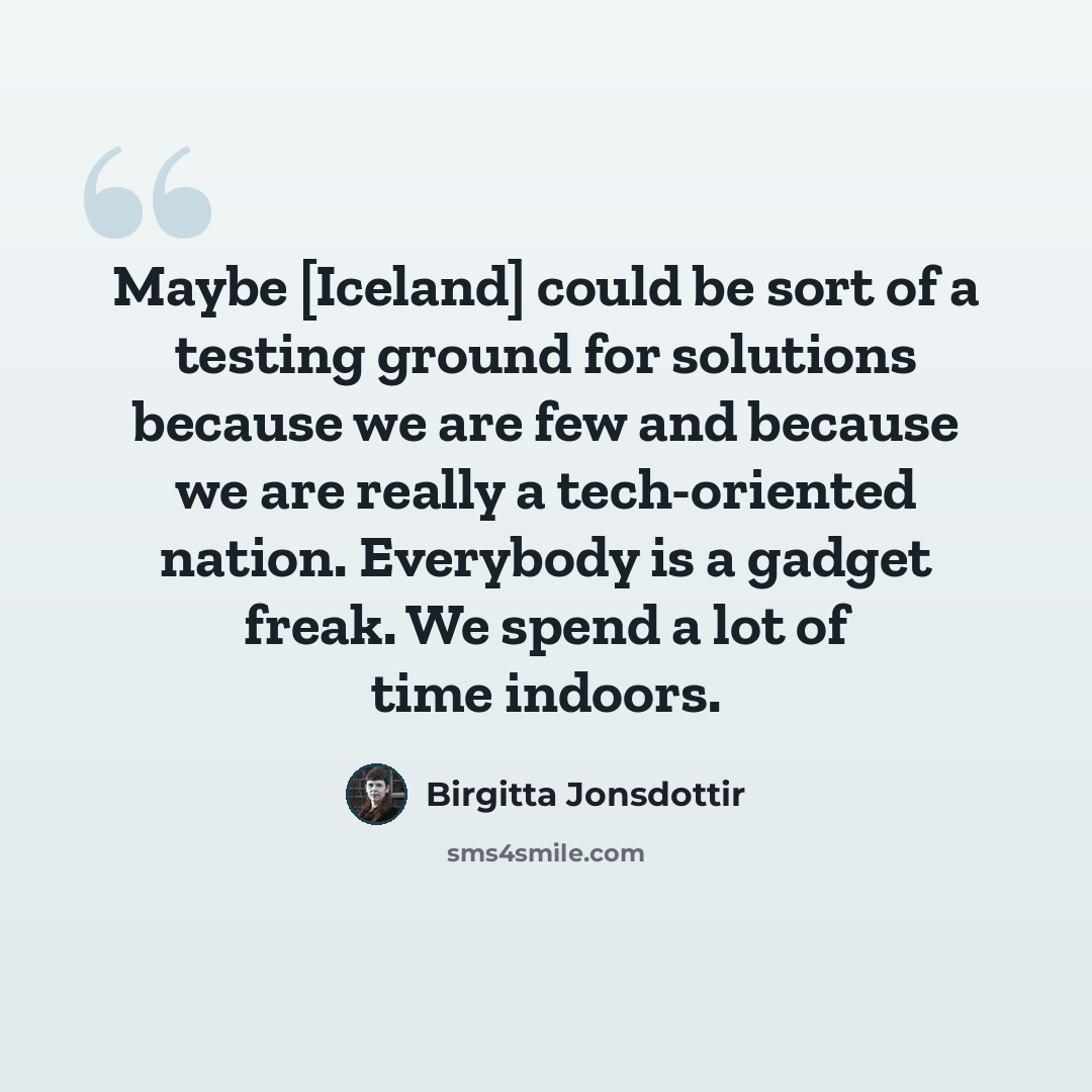 “Maybe [Iceland] could be sort of a testing ground for solutions because we are few and because we are really a tech-oriented nation. Everybody is a gadget freak. We spend a lot of time indoors.” quote by Birgitta Jonsdottir