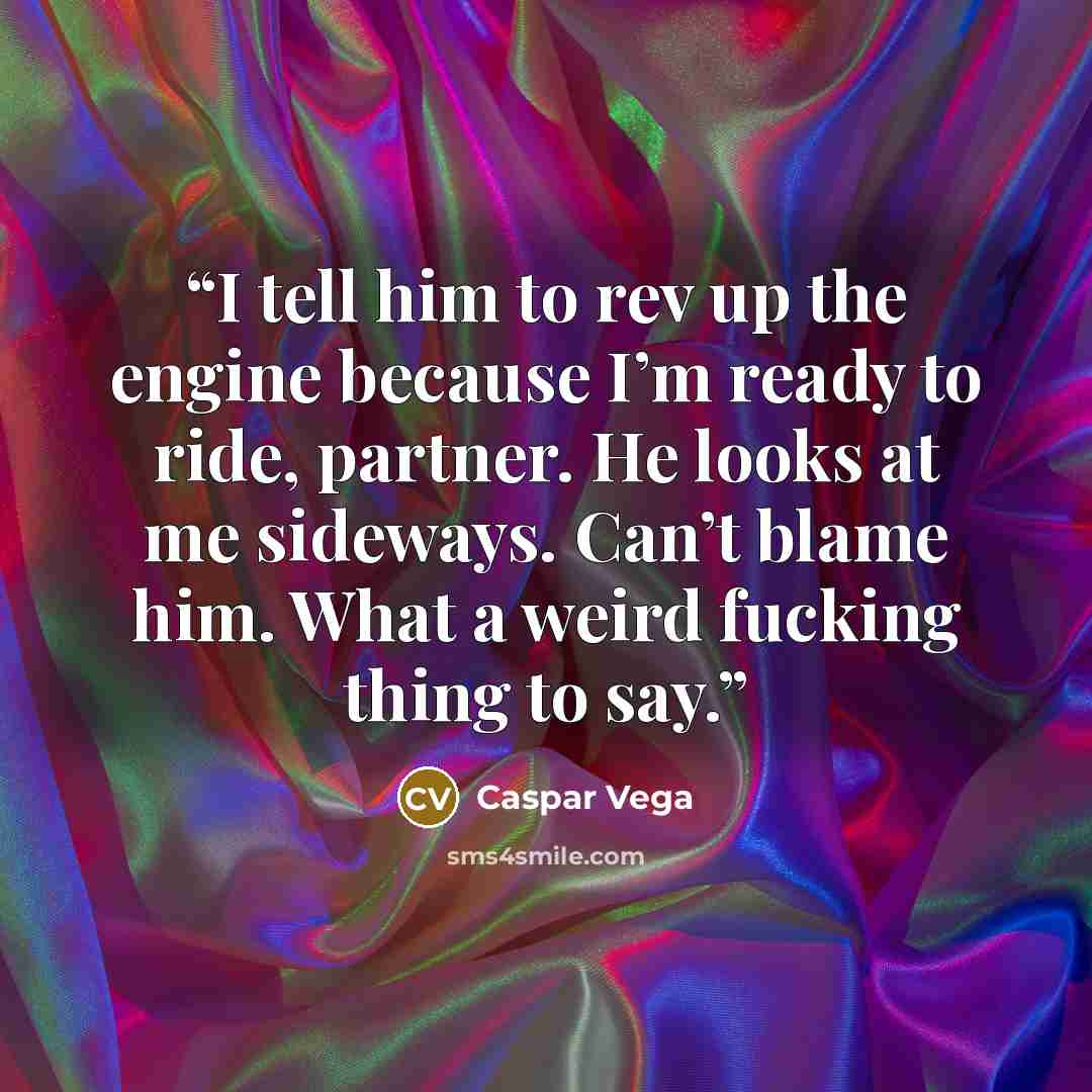 “I tell him to rev up the engine because I’m ready to ride, partner. He looks at me sideways. Can’t blame him. What a weird fucking thing to say.” quote by Caspar Vega