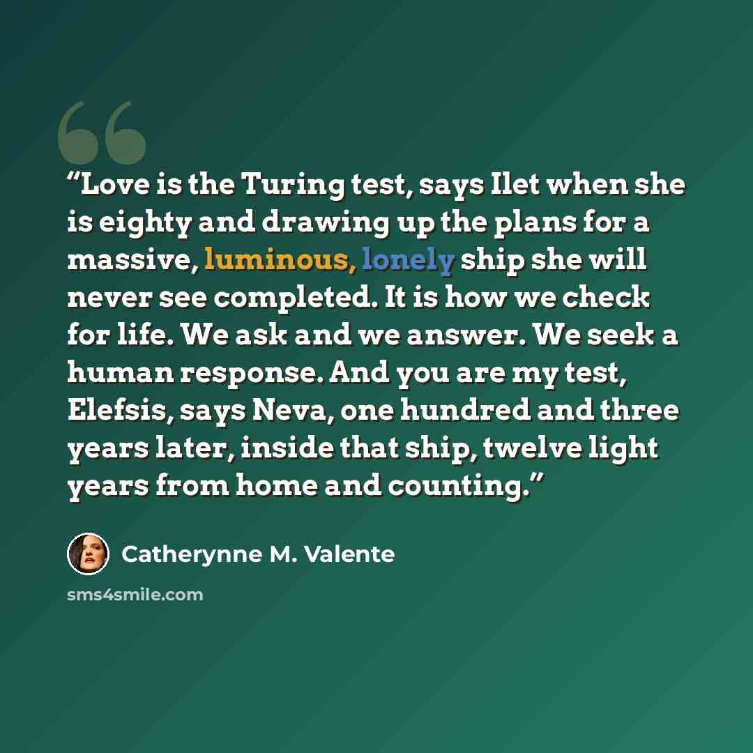 “Love is the Turing test, says Ilet when she is eighty and drawing up the plans for a massive, luminous, lonely ship she will never see completed. It is how we check for life. We ask and we answer. We seek a human response. And you are my test, Elefsis, says Neva, one hundred and three years later…” quote by Catherynne M. Valente