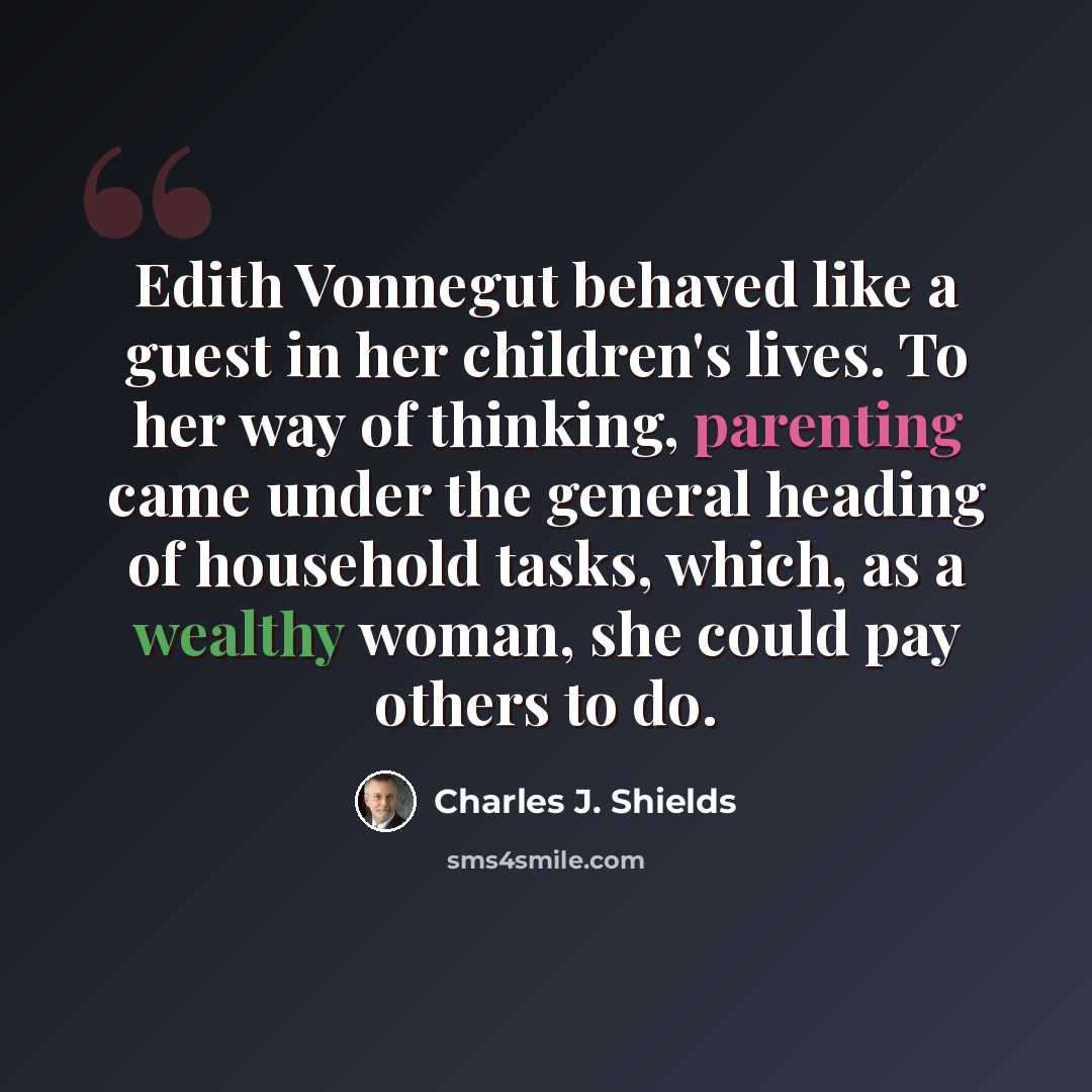 “Edith Vonnegut behaved like a guest in her children's lives. To her way of thinking, parenting came under the general heading of household tasks, which, as a wealthy woman, she could pay others to do.” quote by Charles J. Shields