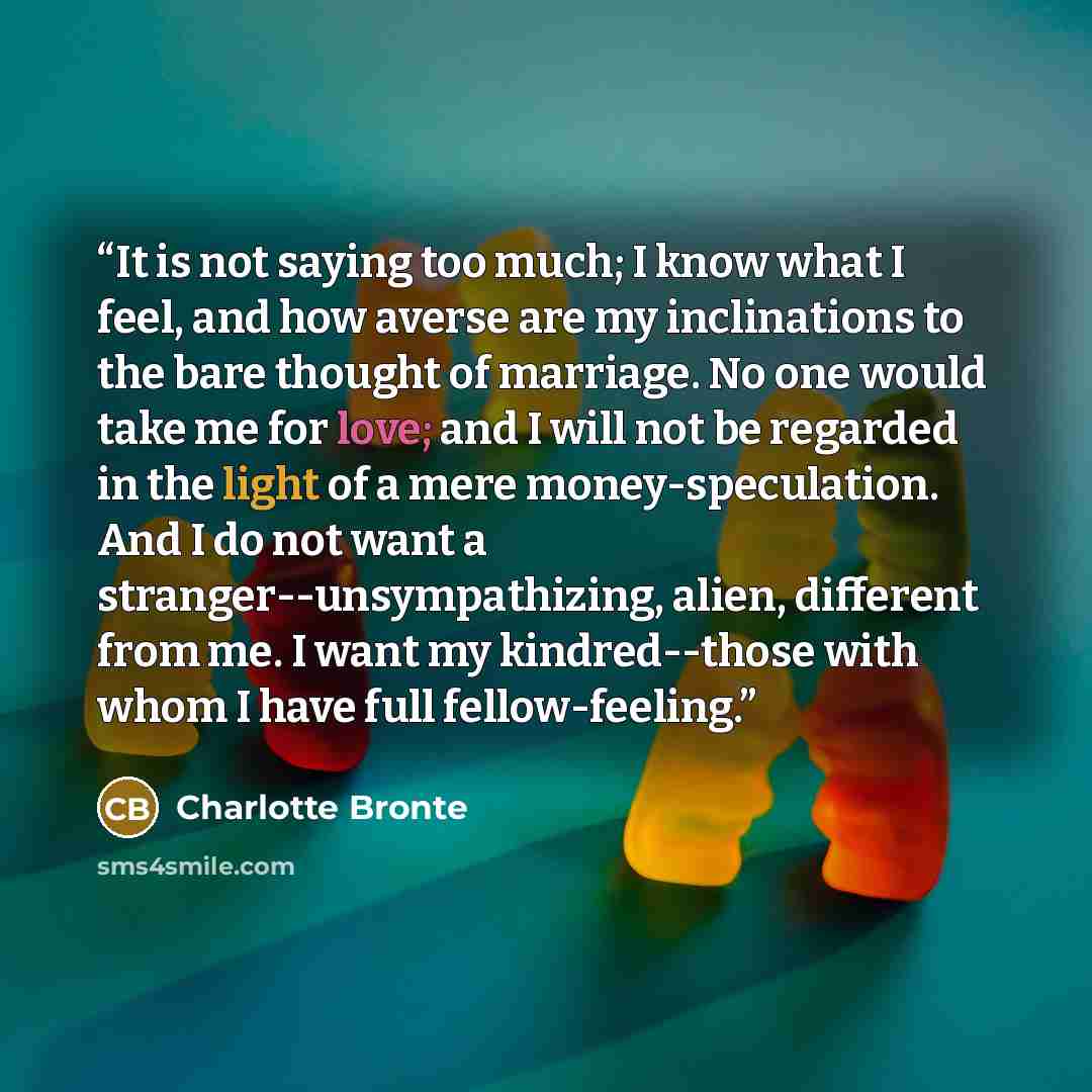 “It is not saying too much; I know what I feel, and how averse are my inclinations to the bare thought of marriage. No one would take me for love; and I will not be regarded in the light of a mere money-speculation. And I do not want a stranger--unsympathizing, alien, different from me. I want my…” quote by Charlotte Brontë
