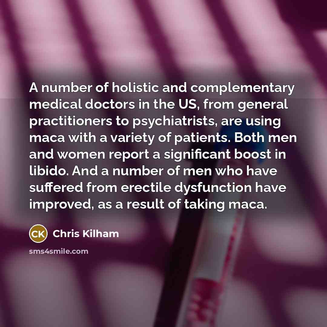 “A number of holistic and complementary medical doctors in the US, from general practitioners to psychiatrists, are using maca with a variety of patients. Both men and women report a significant boost in libido. And a number of men who have suffered from erectile dysfunction have improved, as a…” quote by Chris Kilham