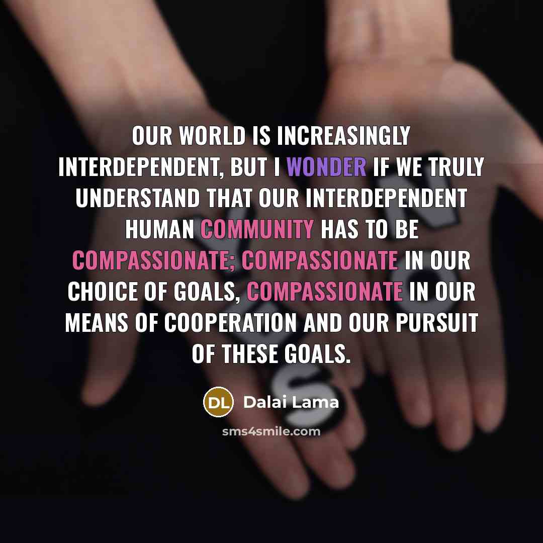 “Our world is increasingly interdependent, but I wonder if we truly understand that our interdependent human community has to be compassionate; compassionate in our choice of goals, compassionate in our means of cooperation and our pursuit of these goals.” quote by Dalai Lama