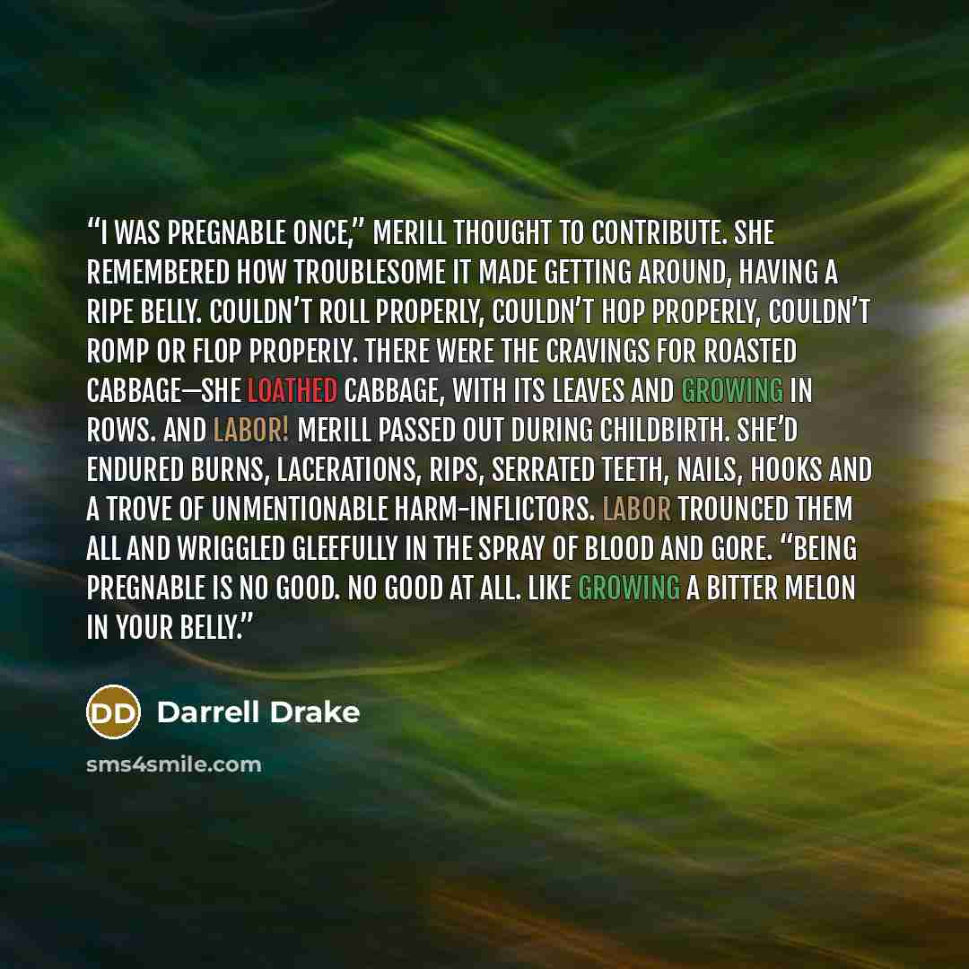 “I was pregnable once,” Merill thought to contribute. She remembered how troublesome it made getting around, having a ripe belly. Couldn’t roll properly, couldn’t hop properly, couldn’t romp or flop properly. There were the cravings for roasted cabbage—she loathed cabbage, with its leaves and…” quote by Darrell Drake