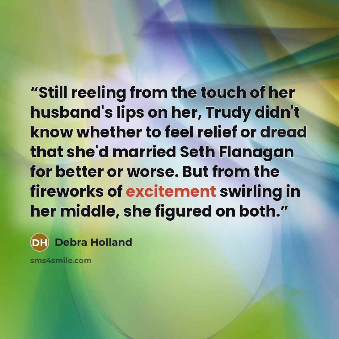“Still reeling from the touch of her husband's lips on her, Trudy didn't know whether to feel relief or dread that she'd married Seth Flanagan for better or worse. But from the fireworks of excitement swirling in her middle, she figured on both.” quote by Debra Holland