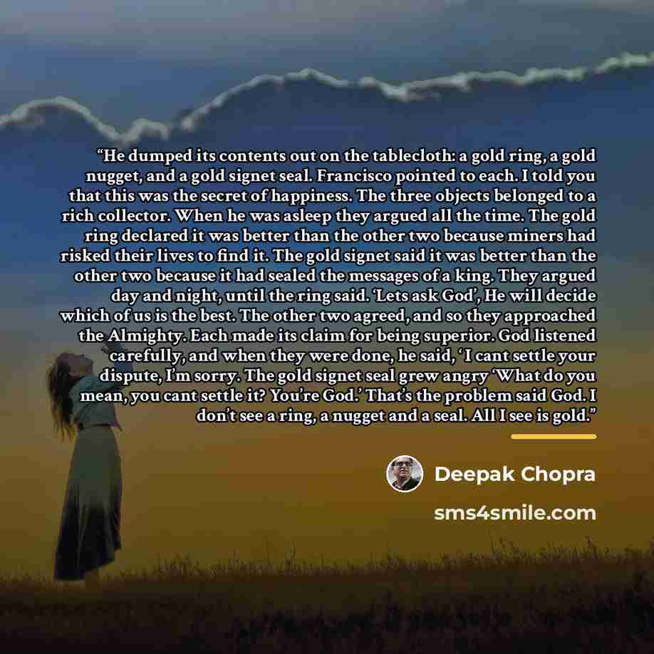“He dumped its contents out on the tablecloth: a gold ring, a gold nugget, and a gold signet seal. Francisco pointed to each. I told you that this was the secret of happiness. The three objects belonged to a rich collector. When he was asleep they argued all the time. The gold ring declared it was…” quote by Deepak Chopra