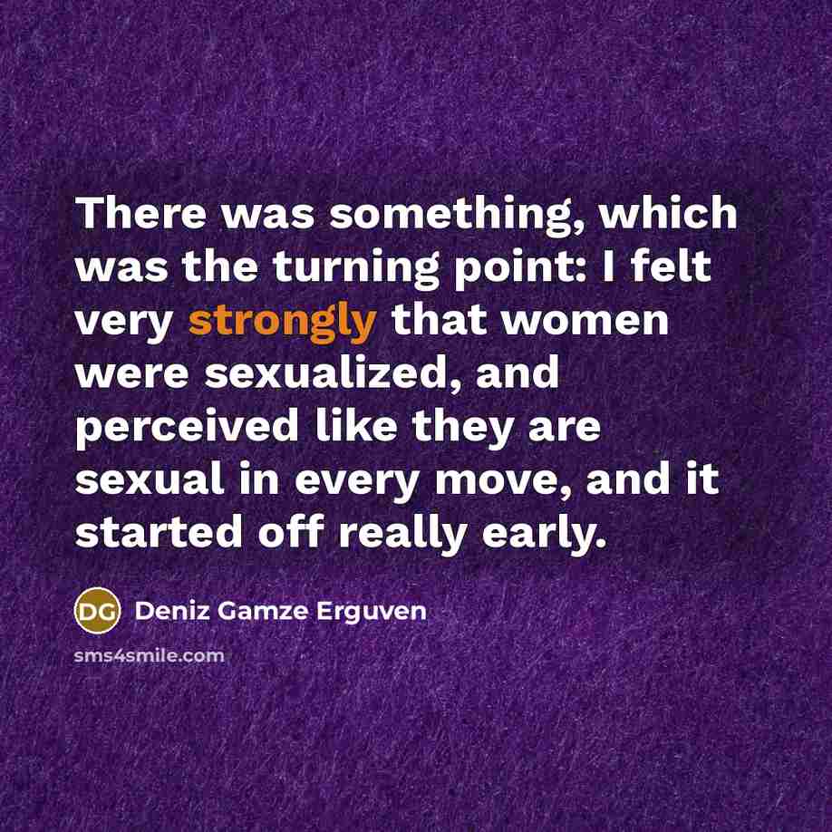 “There was something, which was the turning point: I felt very strongly that women were sexualized, and perceived like they are sexual in every move, and it started off really early.” quote by Deniz Gamze Erguven