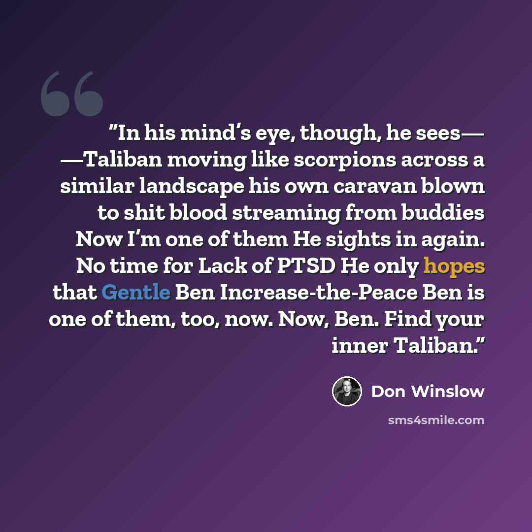 “In his mind’s eye, though, he sees— —Taliban moving like scorpions across a similar landscape his own caravan blown to shit blood streaming from buddies Now I’m one of them He sights in again. No time for Lack of PTSD He only hopes that Gentle Ben Increase-the-Peace Ben is one of them, too, now…” quote by Don Winslow