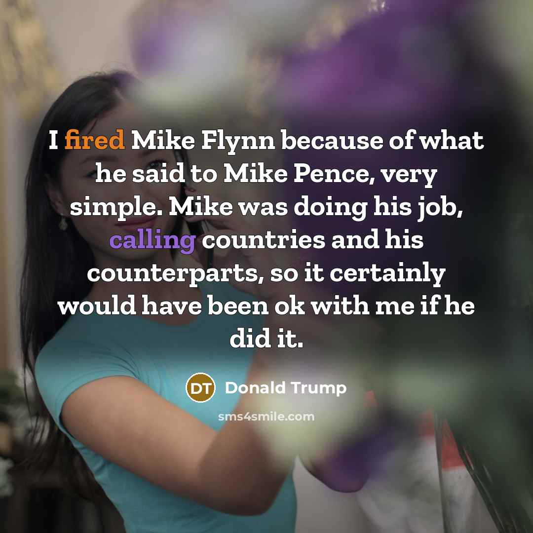 “I fired Mike Flynn because of what he said to Mike Pence, very simple. Mike was doing his job, calling countries and his counterparts, so it certainly would have been ok with me if he did it.” quote by Donald Trump