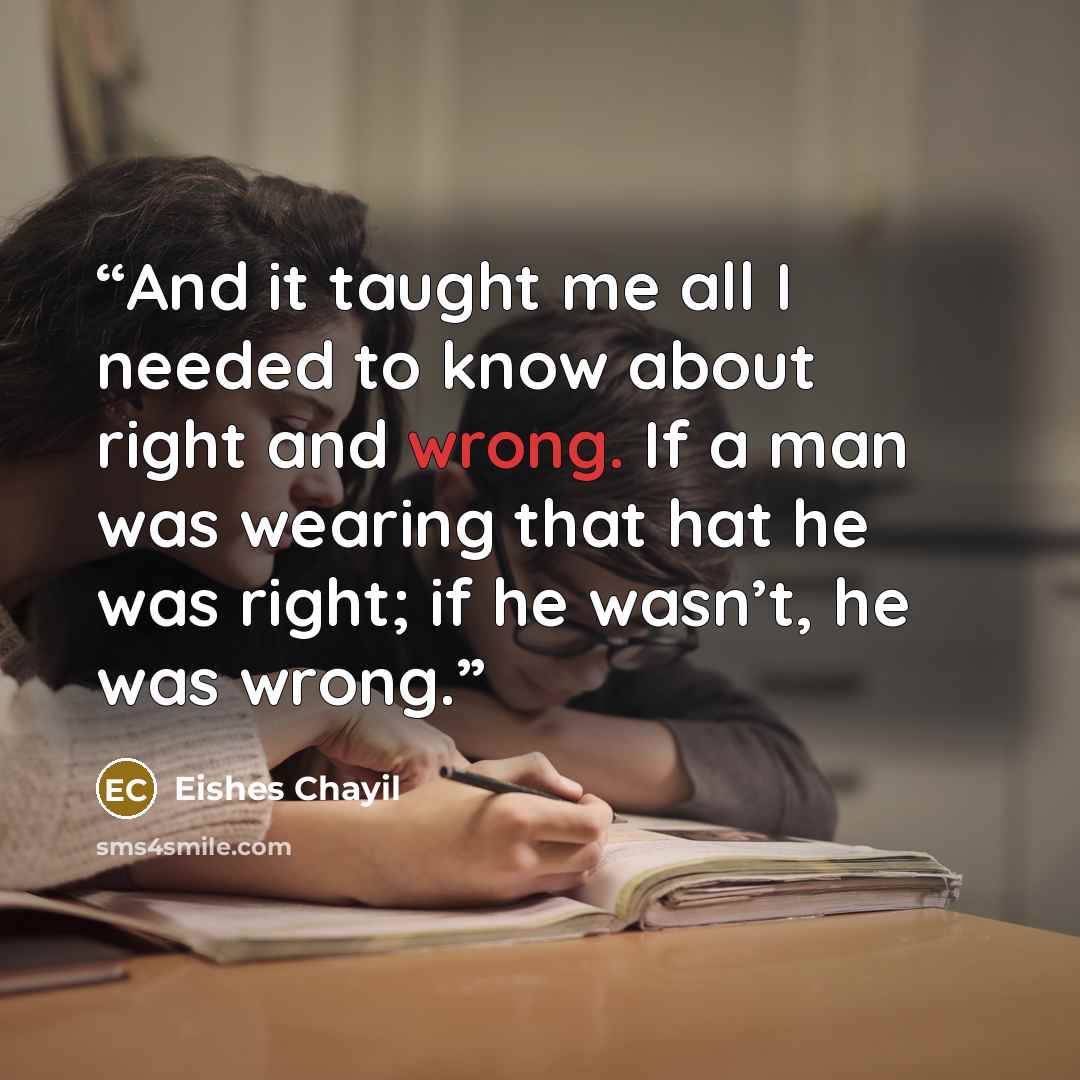 “And it taught me all I needed to know about right and wrong. If a man was wearing that hat he was right; if he wasn’t, he was wrong.” quote by Eishes Chayil