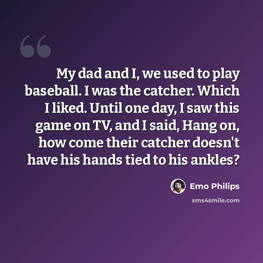 “My dad and I, we used to play baseball. I was the catcher. Which I liked. Until one day, I saw this game on TV, and I said, Hang on, how come their catcher doesn't have his hands tied to his ankles?” quote by Emo Philips