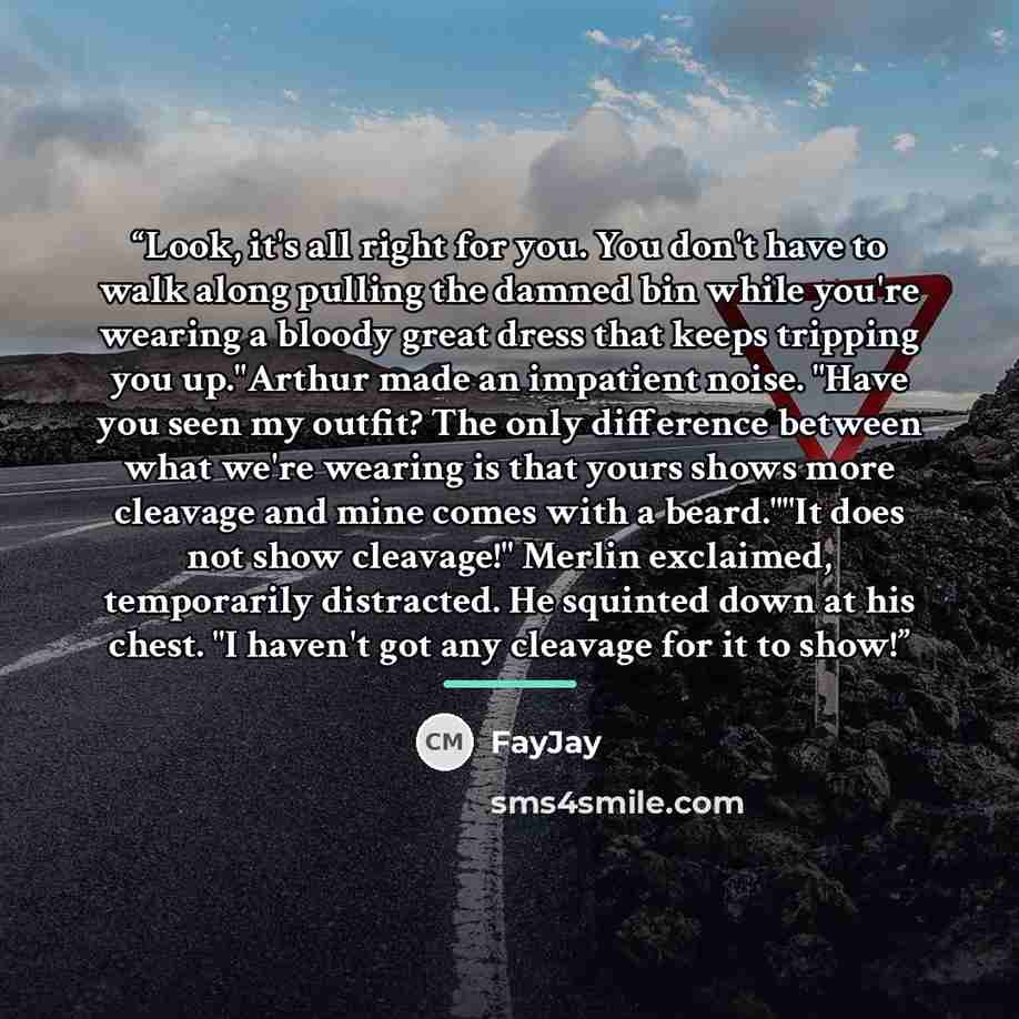 “Look, it's all right for you. You don't have to walk along pulling the damned bin while you're wearing a bloody great dress that keeps tripping you up."Arthur made an impatient noise. "Have you seen my outfit? The only difference between what we're wearing is that yours shows more cleavage and…” quote by FayJay