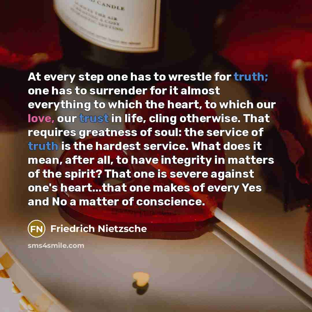 “At every step one has to wrestle for truth; one has to surrender for it almost everything to which the heart, to which our love, our trust in life, cling otherwise. That requires greatness of soul: the service of truth is the hardest service. What does it mean, after all, to have integrity in…” quote by Friedrich Nietzsche