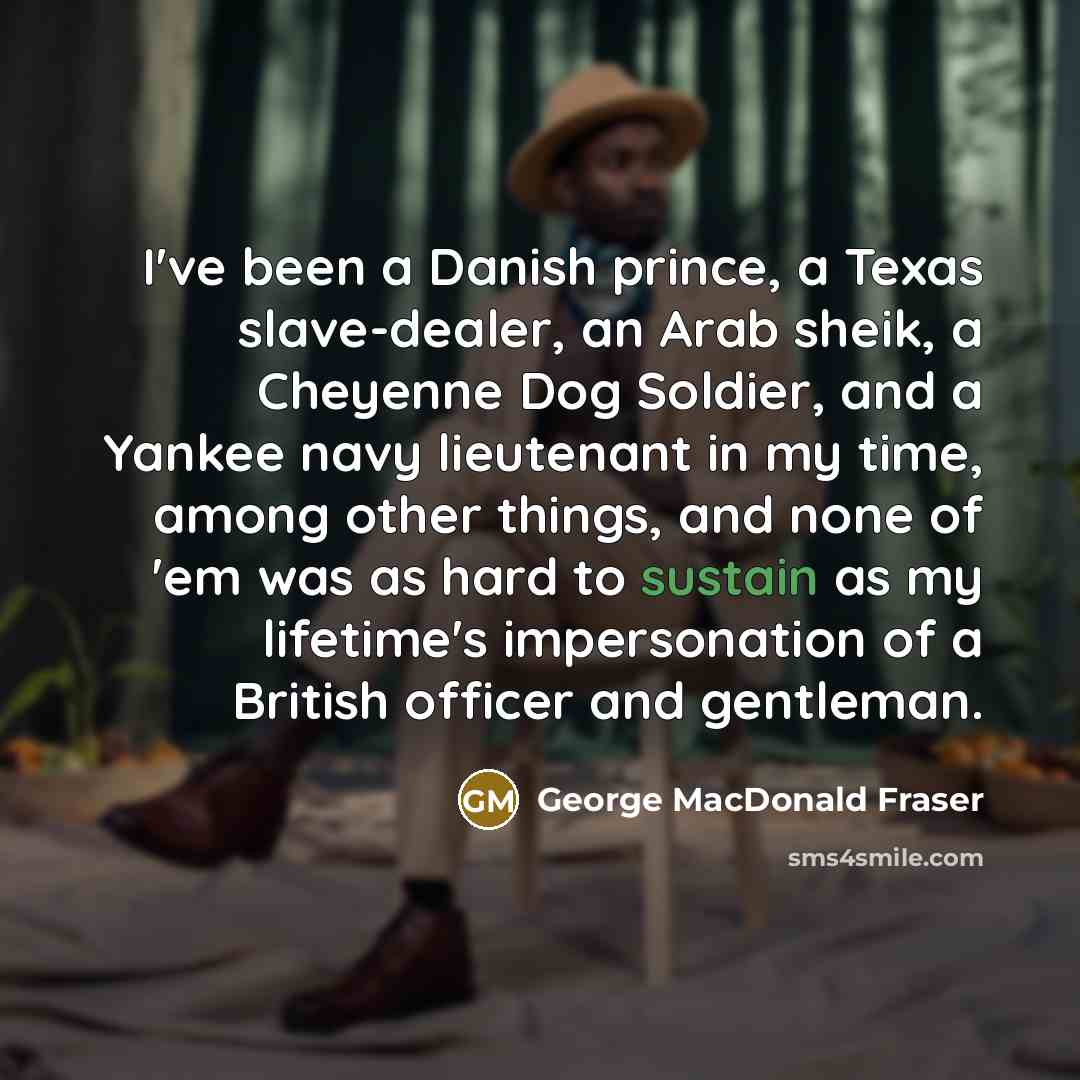 “I've been a Danish prince, a Texas slave-dealer, an Arab sheik, a Cheyenne Dog Soldier, and a Yankee navy lieutenant in my time, among other things, and none of 'em was as hard to sustain as my lifetime's impersonation of a British officer and gentleman.” quote by George MacDonald Fraser