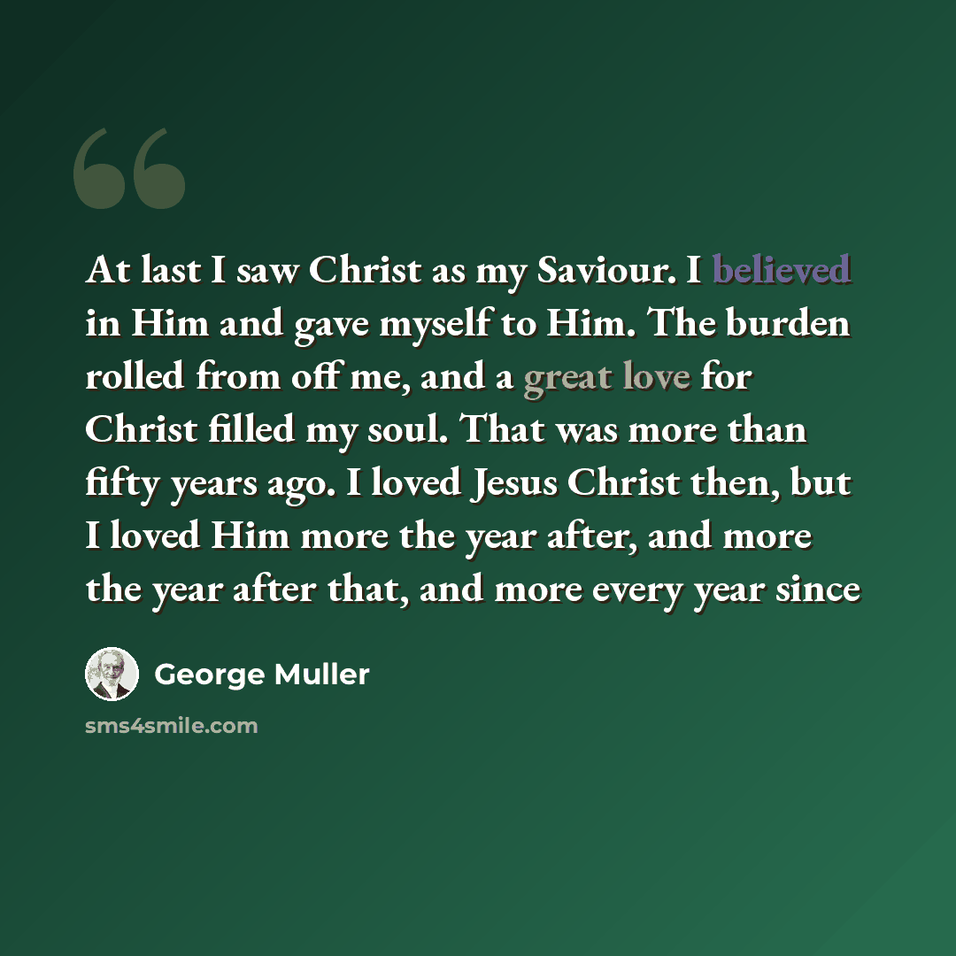 “At last I saw Christ as my Saviour. I believed in Him and gave myself to Him. The burden rolled from off me, and a great love for Christ filled my soul. That was more than fifty years ago. I loved Jesus Christ then, but I loved Him more the year after, and more the year after that, and more every…” quote by George Muller