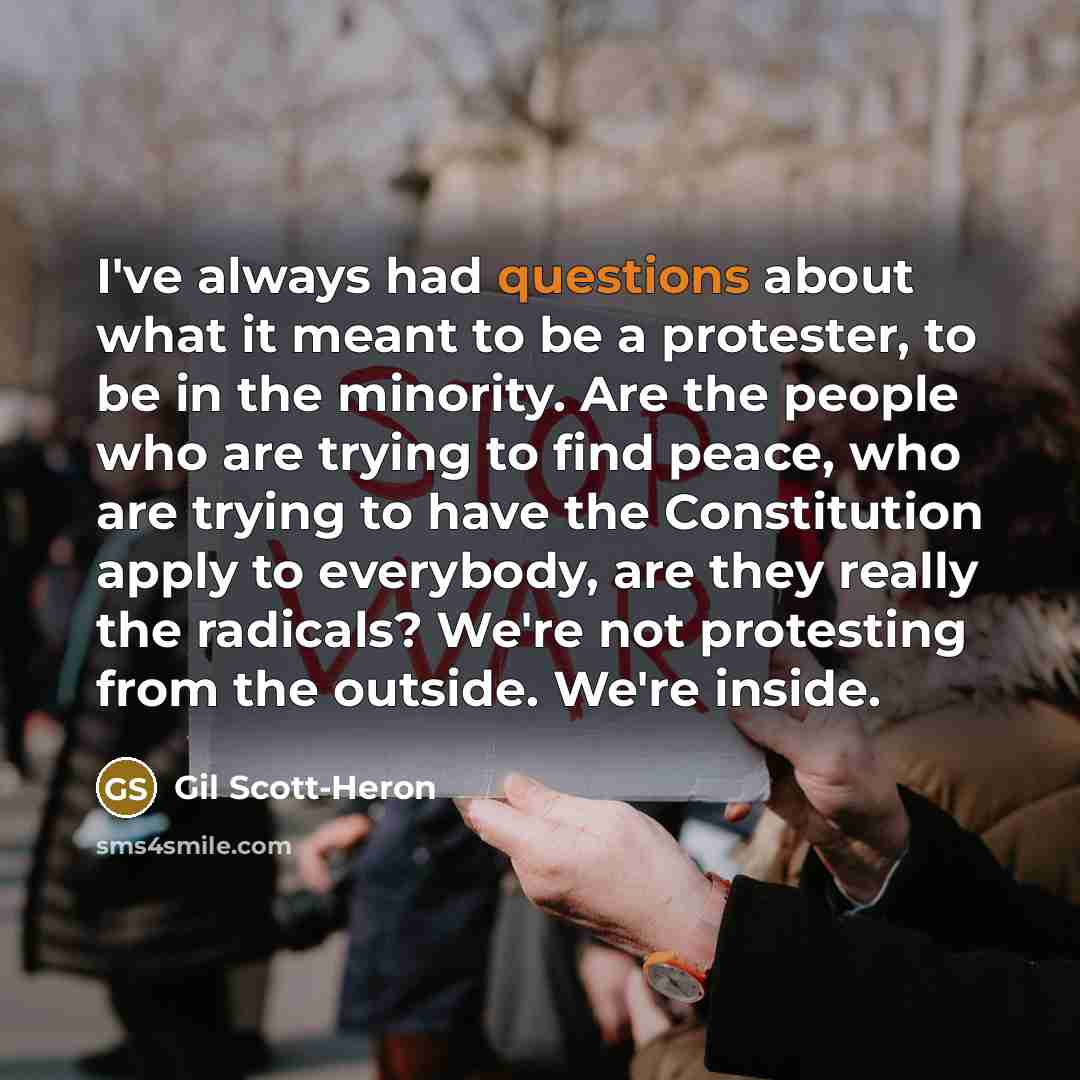 “I've always had questions about what it meant to be a protester, to be in the minority. Are the people who are trying to find peace, who are trying to have the Constitution apply to everybody, are they really the radicals? We're not protesting from the outside. We're inside.” quote by Gil Scott-Heron