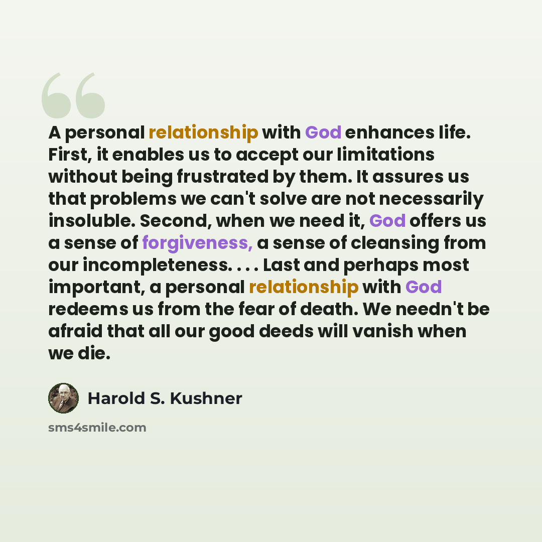 “A personal relationship with God enhances life. First, it enables us to accept our limitations without being frustrated by them. It assures us that problems we can't solve are not necessarily insoluble. Second, when we need it, God offers us a sense of forgiveness, a sense of cleansing from our…” quote by Harold S. Kushner