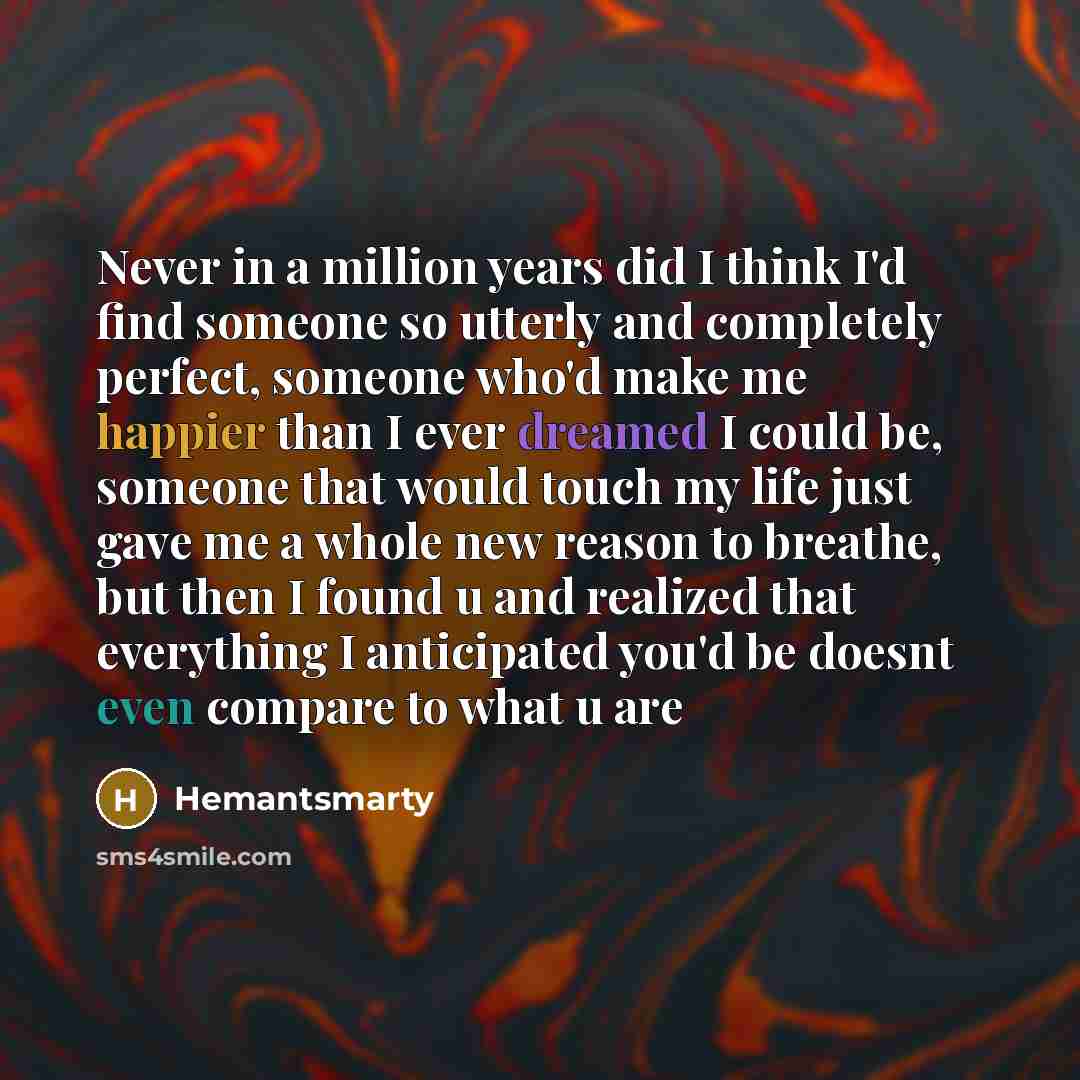 “Never in a million years did I think I'd find someone so utterly and completely perfect, someone who'd make me happier than I ever dreamed I could be, someone that would touch my life just gave me a whole new reason to breathe, but then I found u and realized that everything I anticipated you'd be…” quote by Hemantsmarty