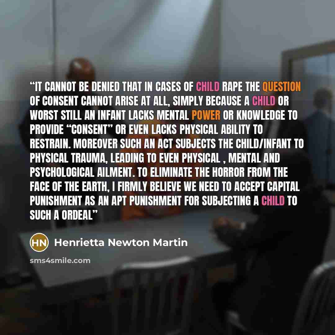 “It cannot be denied that in cases of child rape the question of consent cannot arise at all, simply because a child or worst still an infant lacks mental power or knowledge to provide “consent” or even lacks physical ability to restrain. Moreover such an act subjects the child/infant to physical…” quote by Henrietta Newton Martin