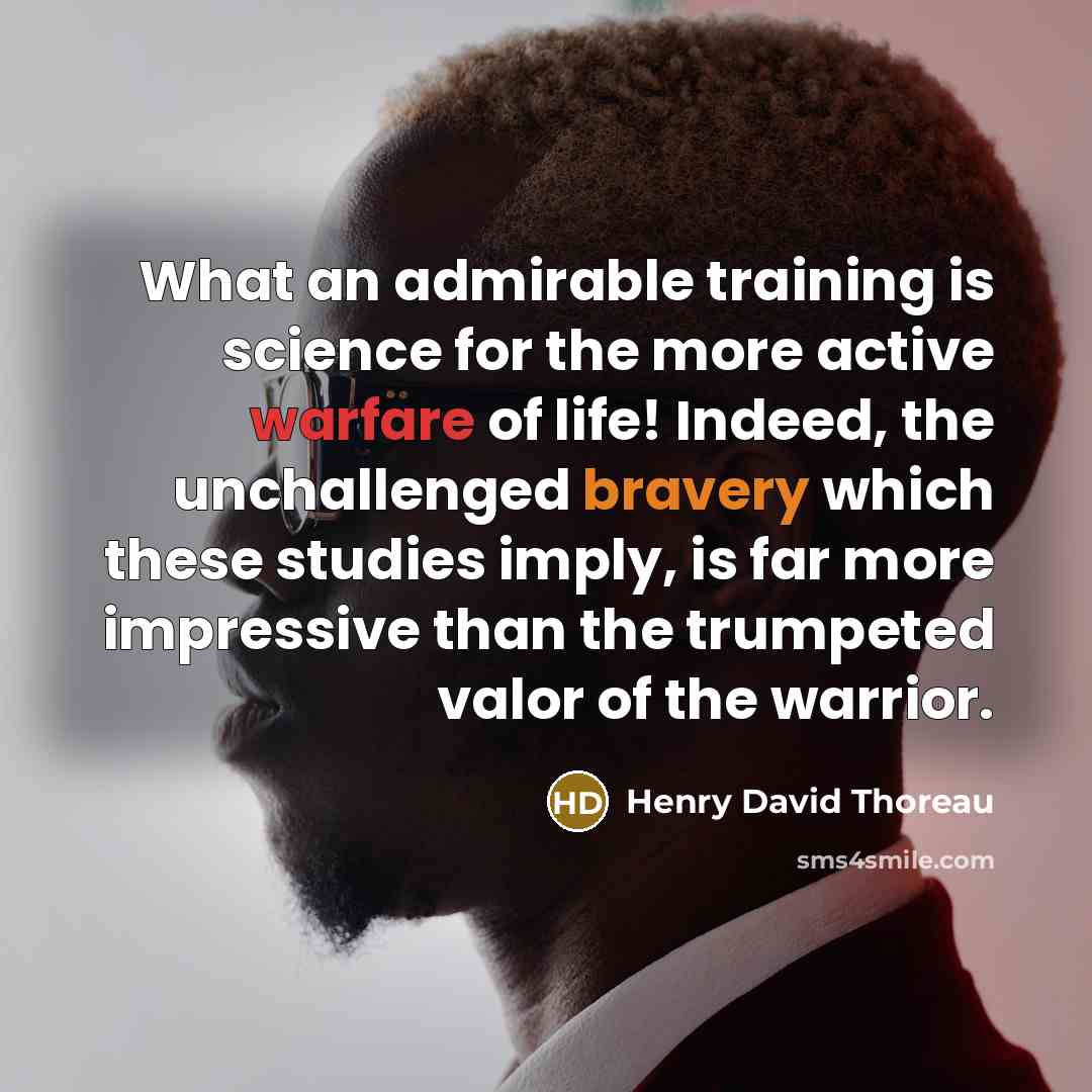 “What an admirable training is science for the more active warfare of life! Indeed, the unchallenged bravery which these studies imply, is far more impressive than the trumpeted valor of the warrior.” quote by Henry David Thoreau