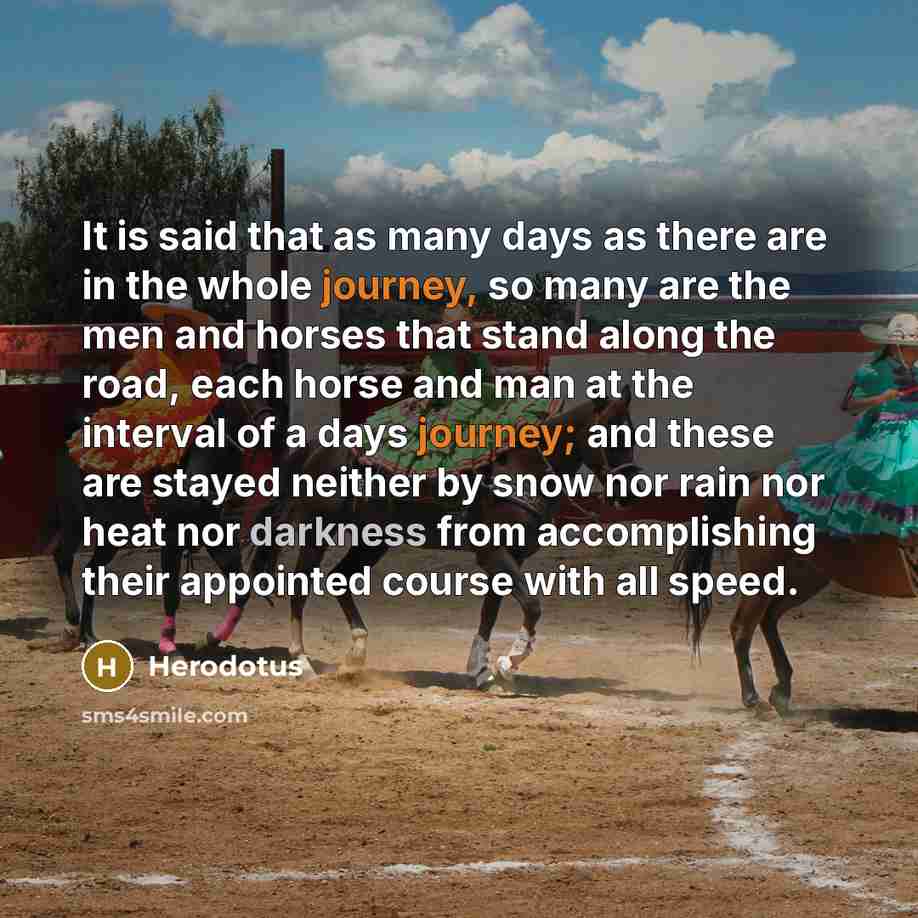 “It is said that as many days as there are in the whole journey, so many are the men and horses that stand along the road, each horse and man at the interval of a days journey; and these are stayed neither by snow nor rain nor heat nor darkness from accomplishing their appointed course with all…” quote by Herodotus