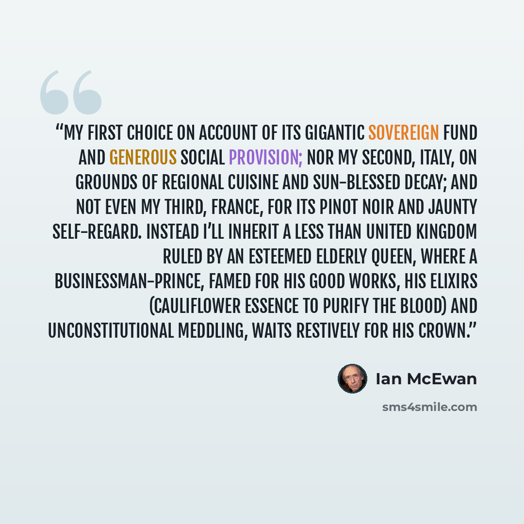 “my first choice on account of its gigantic sovereign fund and generous social provision; nor my second, Italy, on grounds of regional cuisine and sun-blessed decay; and not even my third, France, for its Pinot Noir and jaunty self-regard. Instead I’ll inherit a less than united kingdom ruled by an…” quote by Ian McEwan