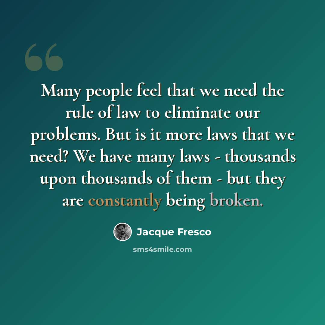 “Many people feel that we need the rule of law to eliminate our problems. But is it more laws that we need? We have many laws - thousands upon thousands of them - but they are constantly being broken.” quote by Jacque Fresco