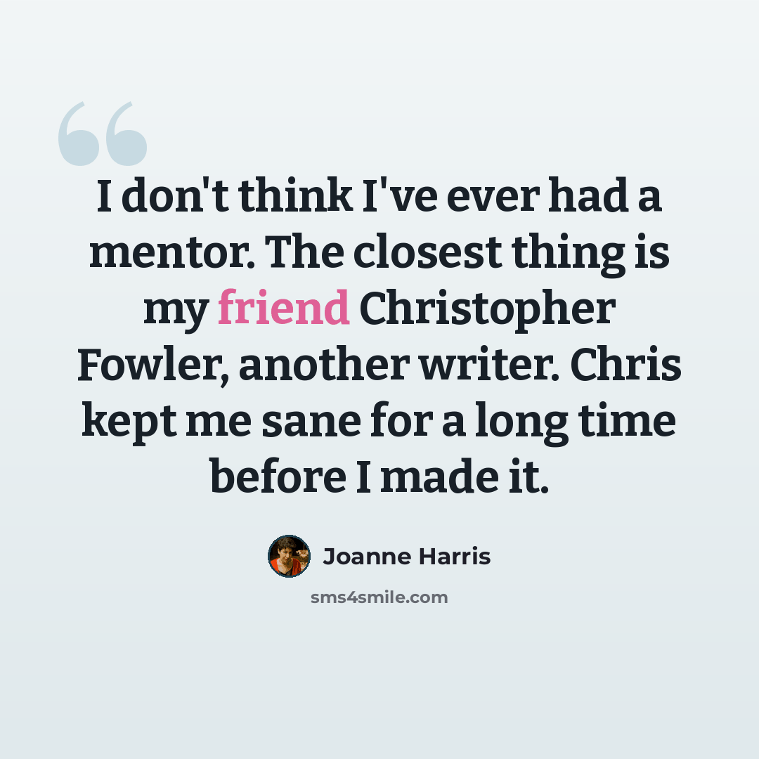 “I don't think I've ever had a mentor. The closest thing is my friend Christopher Fowler, another writer. Chris kept me sane for a long time before I made it.” quote by Joanne Harris