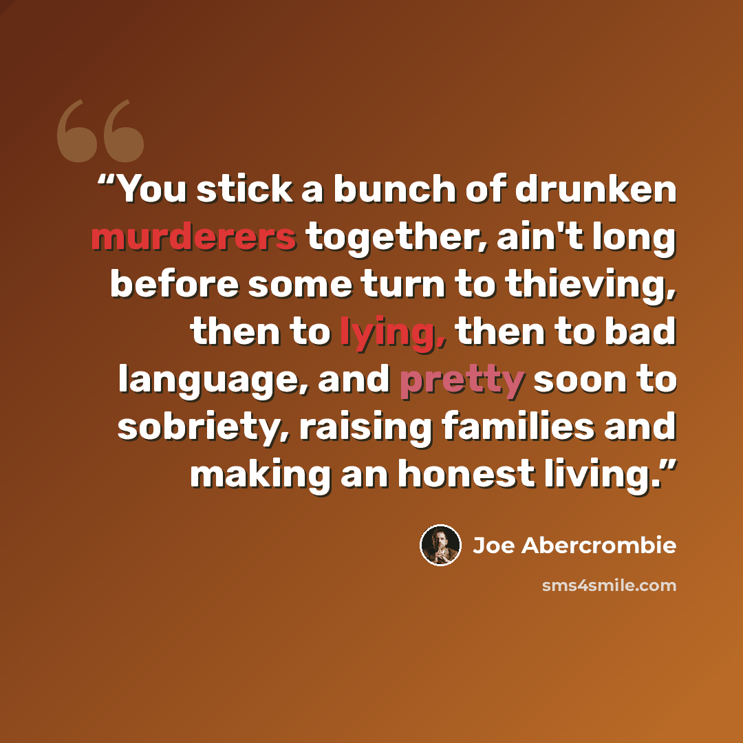 “You stick a bunch of drunken murderers together, ain't long before some turn to thieving, then to lying, then to bad language, and pretty soon to sobriety, raising families and making an honest living.” quote by Joe Abercrombie