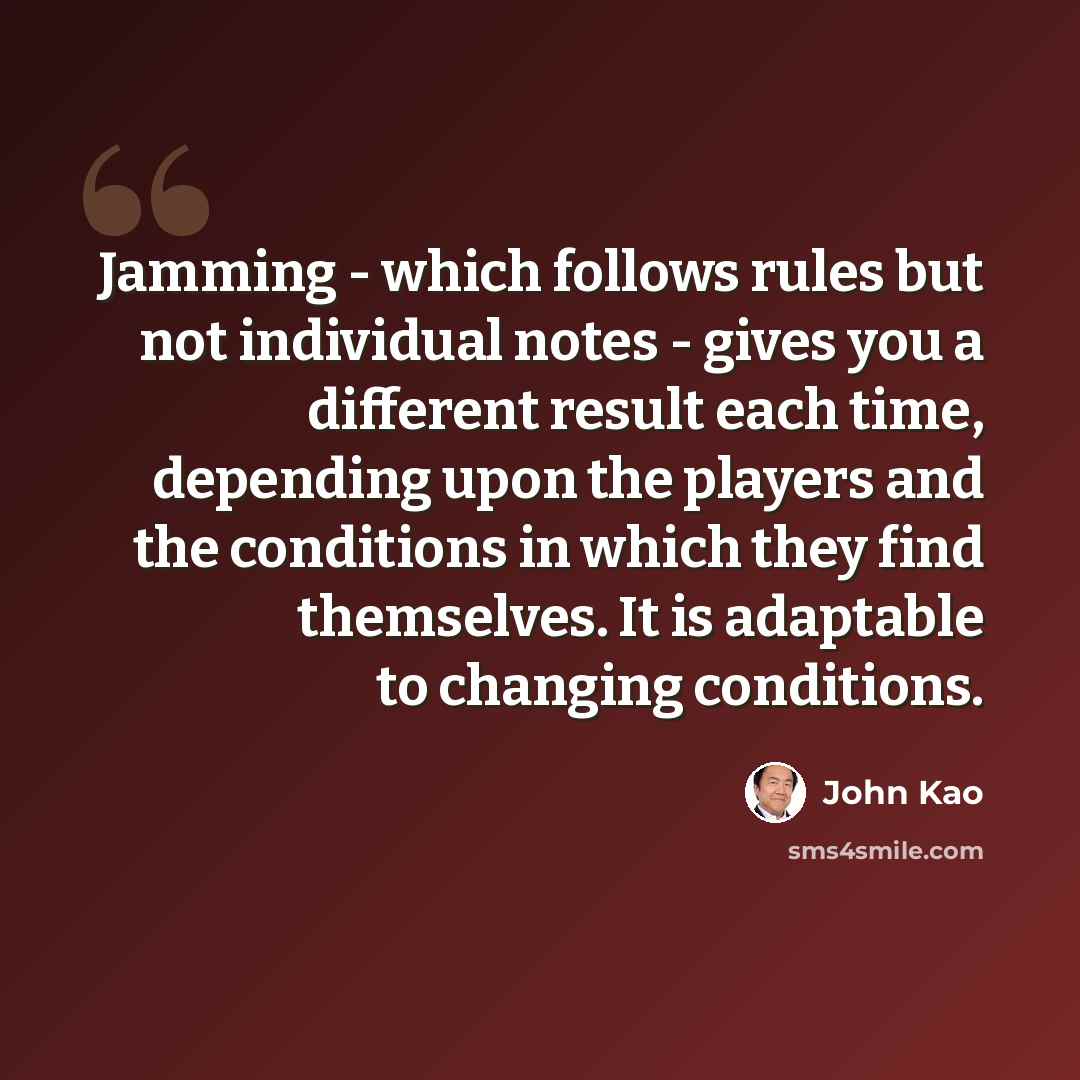 “Jamming - which follows rules but not individual notes - gives you a different result each time, depending upon the players and the conditions in which they find themselves. It is adaptable to changing conditions.” quote by John Kao