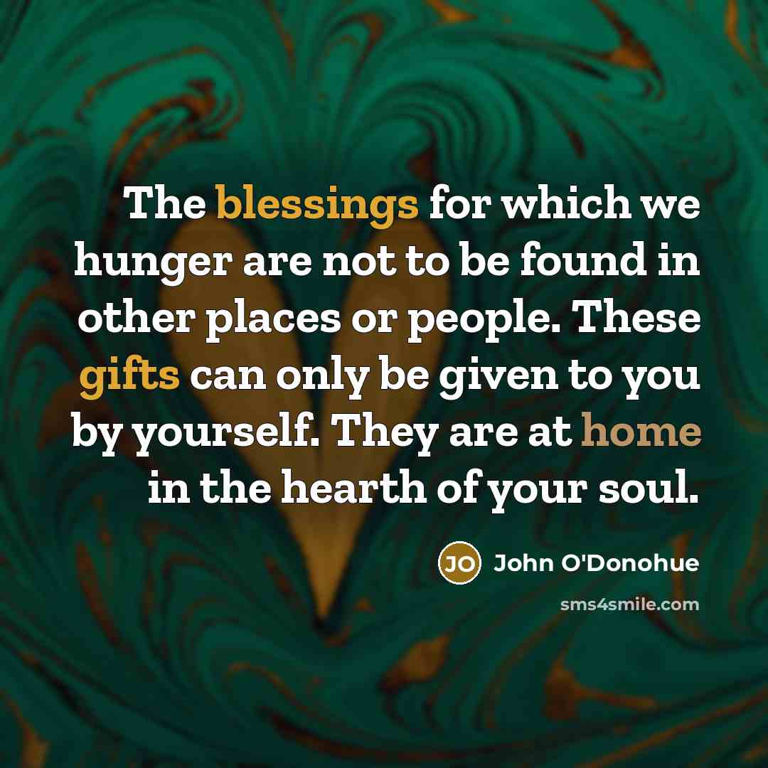 “The blessings for which we hunger are not to be found in other places or people. These gifts can only be given to you by yourself. They are at home in the hearth of your soul.” quote by John O'Donohue