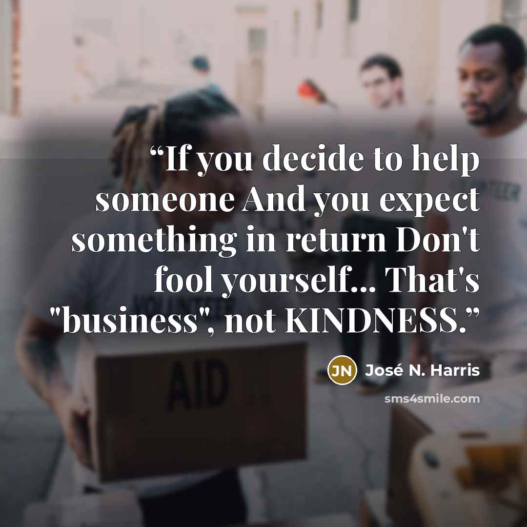 “If you decide to help someone And you expect something in return Don't fool yourself... That's "business", not KINDNESS.” quote by José N. Harris