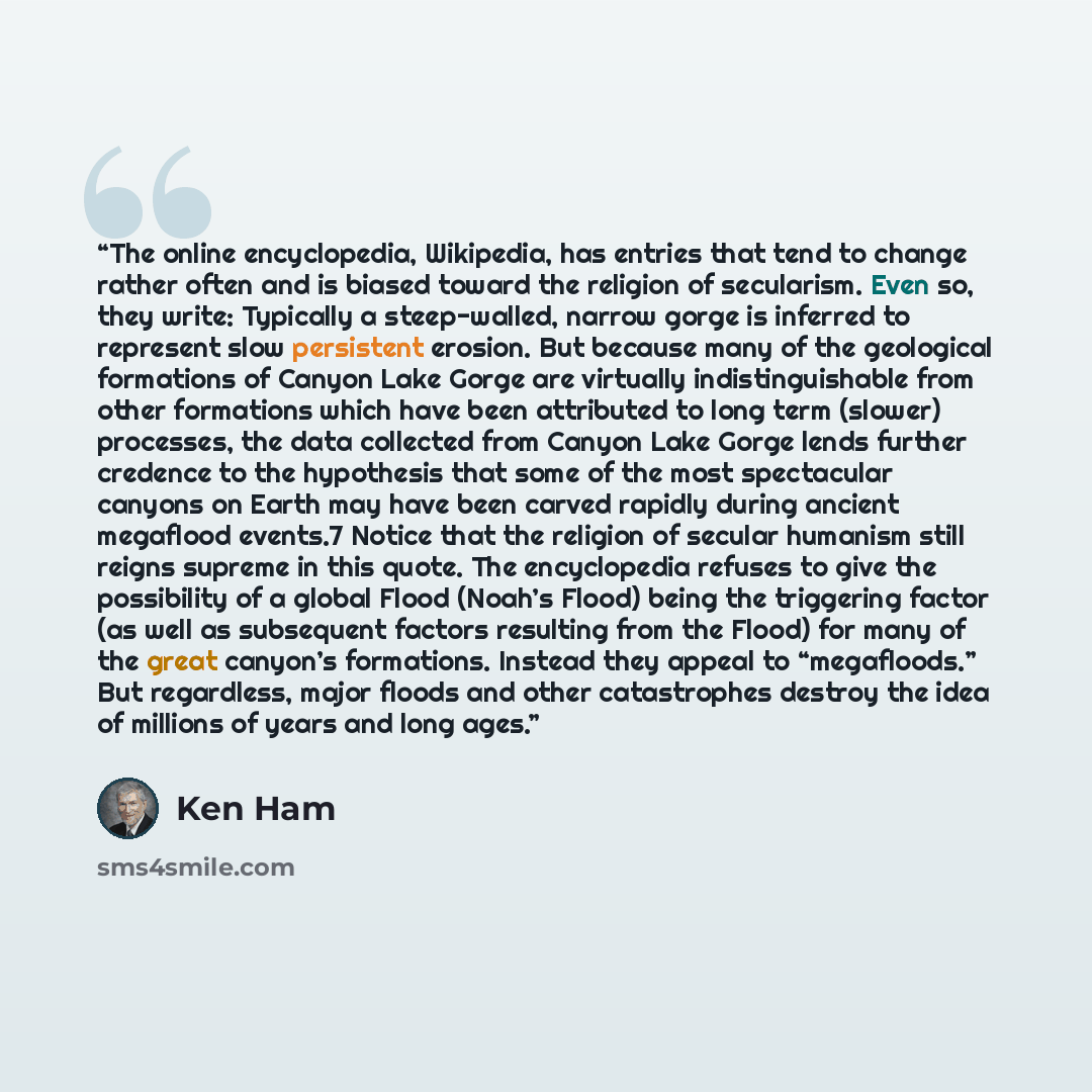 “The online encyclopedia, Wikipedia, has entries that tend to change rather often and is biased toward the religion of secularism. Even so, they write: Typically a steep-walled, narrow gorge is inferred to represent slow persistent erosion. But because many of the geological formations of Canyon…” quote by Ken Ham