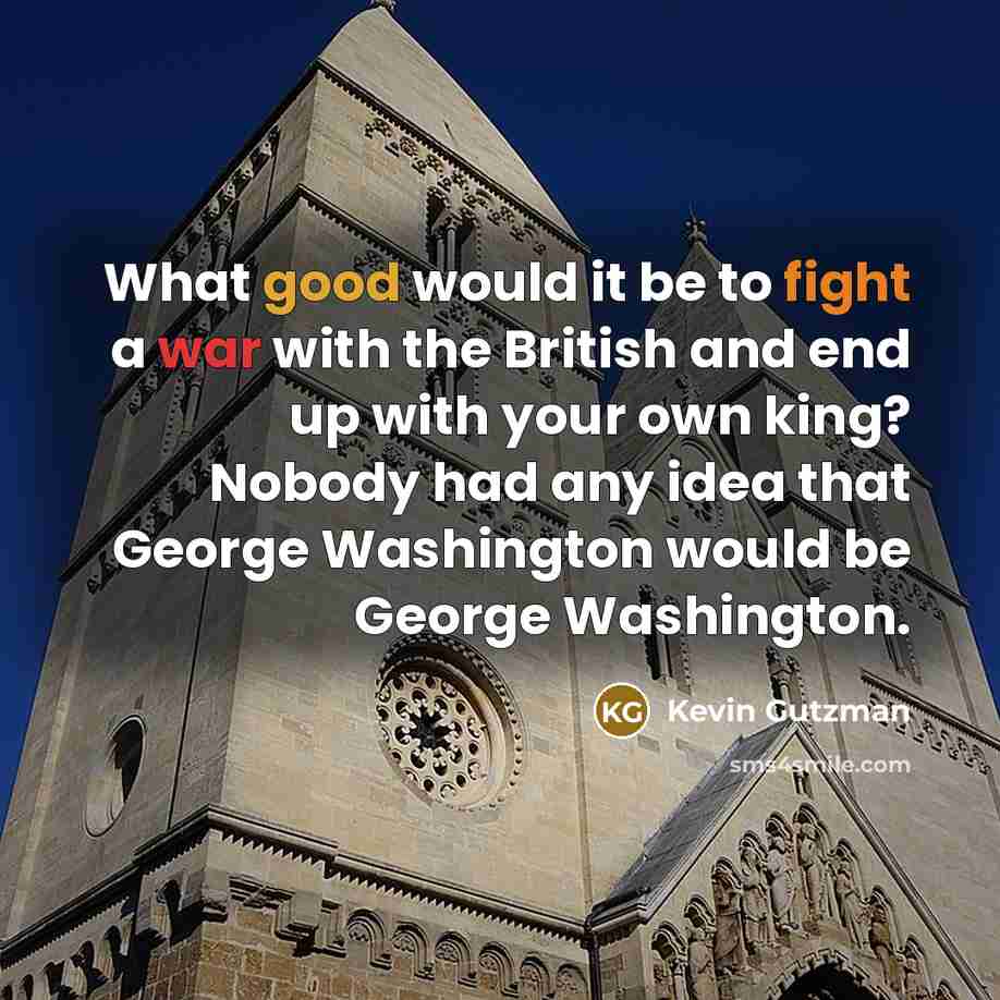 “What good would it be to fight a war with the British and end up with your own king? Nobody had any idea that George Washington would be George Washington.” quote by Kevin Gutzman