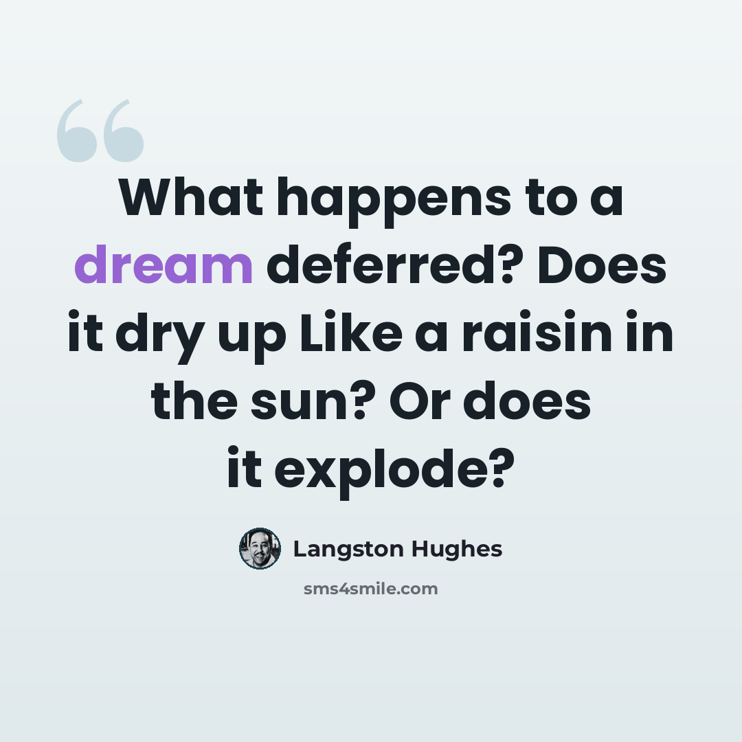 “What happens to a dream deferred? Does it dry up Like a raisin in the sun? Or does it explode?” quote by Langston Hughes