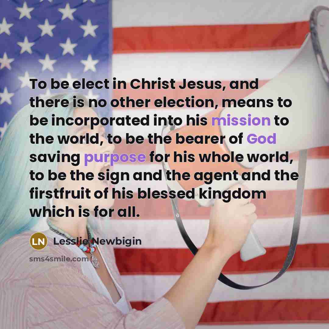 “To be elect in Christ Jesus, and there is no other election, means to be incorporated into his mission to the world, to be the bearer of God saving purpose for his whole world, to be the sign and the agent and the firstfruit of his blessed kingdom which is for all.” quote by Lesslie Newbigin