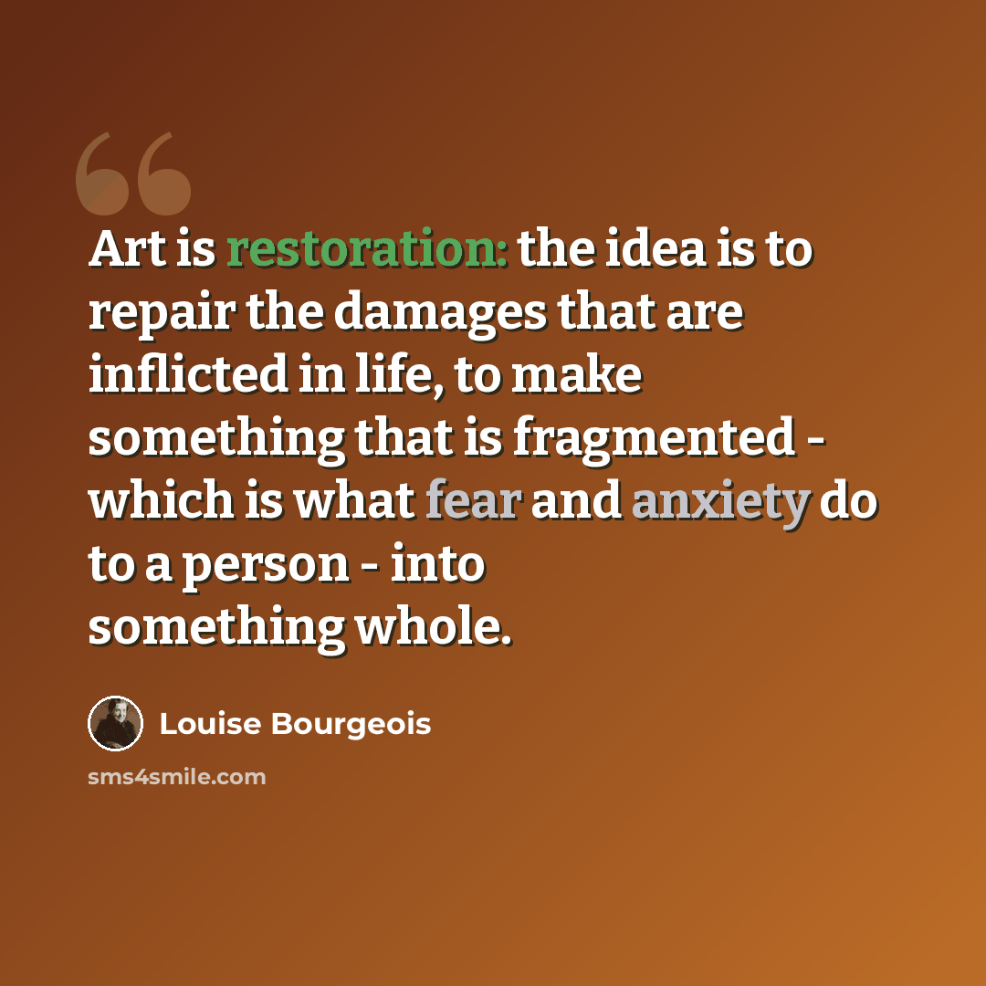 “Art is restoration: the idea is to repair the damages that are inflicted in life, to make something that is fragmented - which is what fear and anxiety do to a person - into something whole.” quote by Louise Bourgeois
