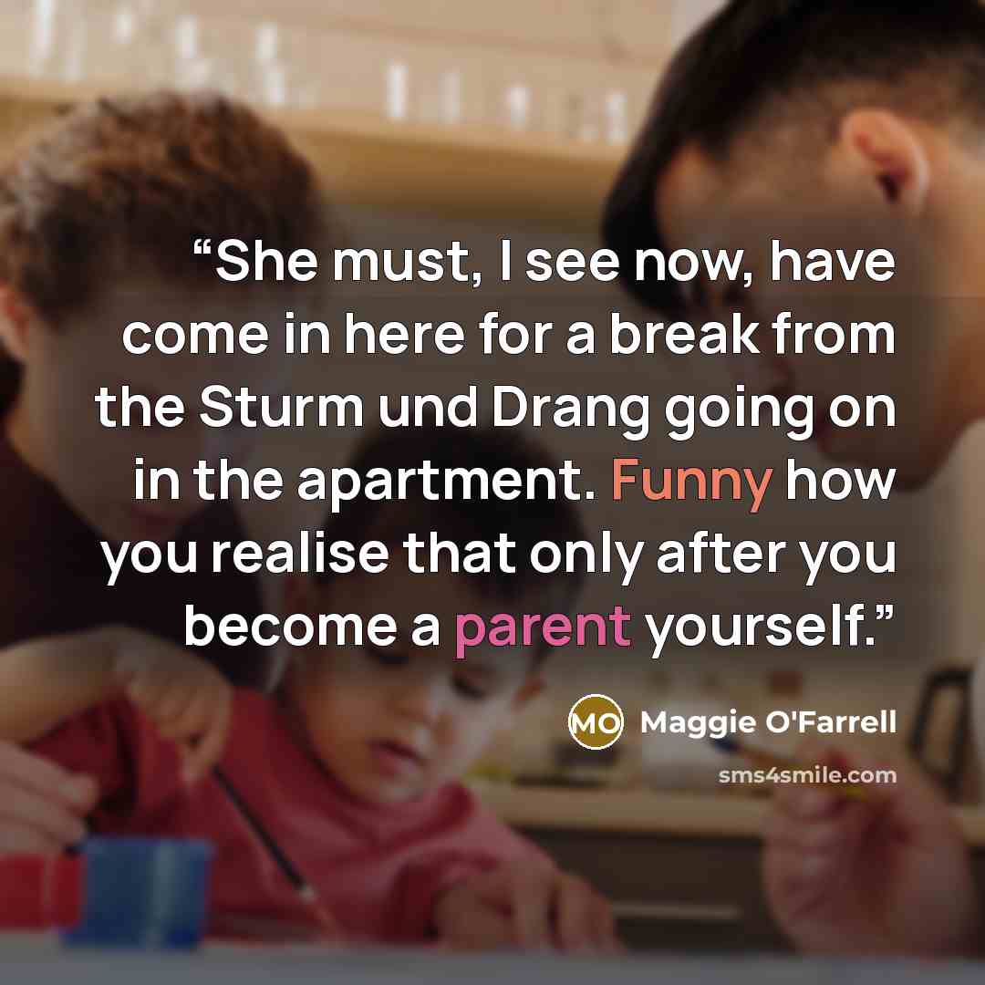 “She must, I see now, have come in here for a break from the Sturm und Drang going on in the apartment. Funny how you realise that only after you become a parent yourself.” quote by Maggie O'Farrell