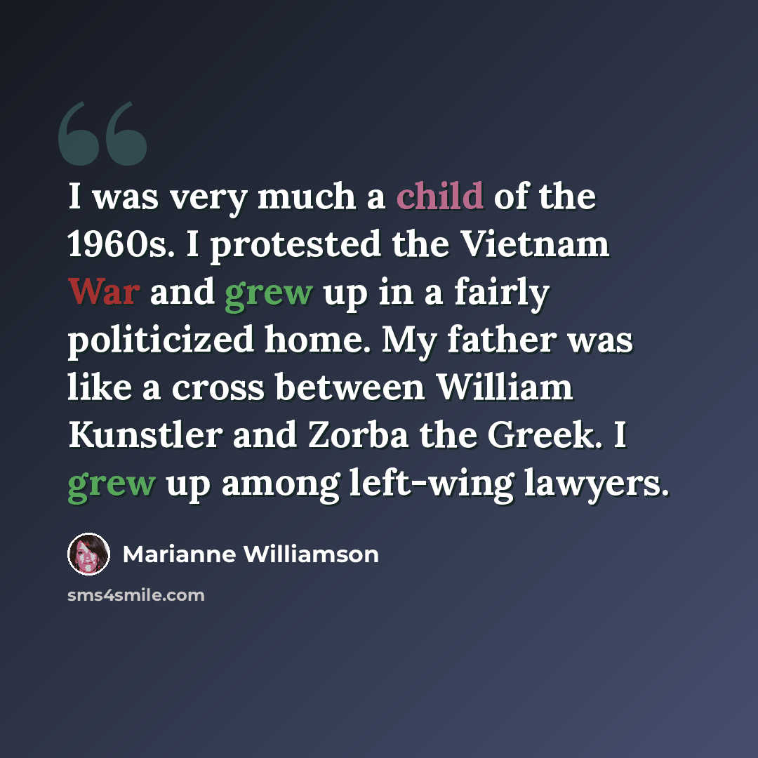 “I was very much a child of the 1960s. I protested the Vietnam War and grew up in a fairly politicized home. My father was like a cross between William Kunstler and Zorba the Greek. I grew up among left-wing lawyers.” quote by Marianne Williamson